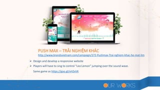 PUSH MAX – TRẢI NGHIỆM KHÁC
 Design and develop a responsive website
 Players will have to sing to control "Leo Lemon" jumping over the sound wave.
Same game as https://goo.gl/vH2xVK
http://www.brandsvietnam.com/campaign/172-Pushmax-Trai-nghiem-khac-he-mat-lim
 