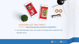 CHOCOPIE-GỬI TÌNH TRAO Ý
 User download app in store, scan sticker on Chocopie pack to experience AR
Chocopie stories.
Link video : https://www.youtube.com/watch?v=yQCePZ4FE-E
 