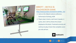 ABBOTT – BICYCLE &
TOUCHSCREEN GAME
 Game at the Abbott medical conference.
Performed in Da Nang, HCM
 Players play in teams, each team 2 people. A
cyclist, who is left to choose the answer
displayed at the block. If selected correctly will
continue to play. A team that completes seven
pre-rolls will win.
https://www.youtube.com/watch?v=DrlPDrr_1TU
 