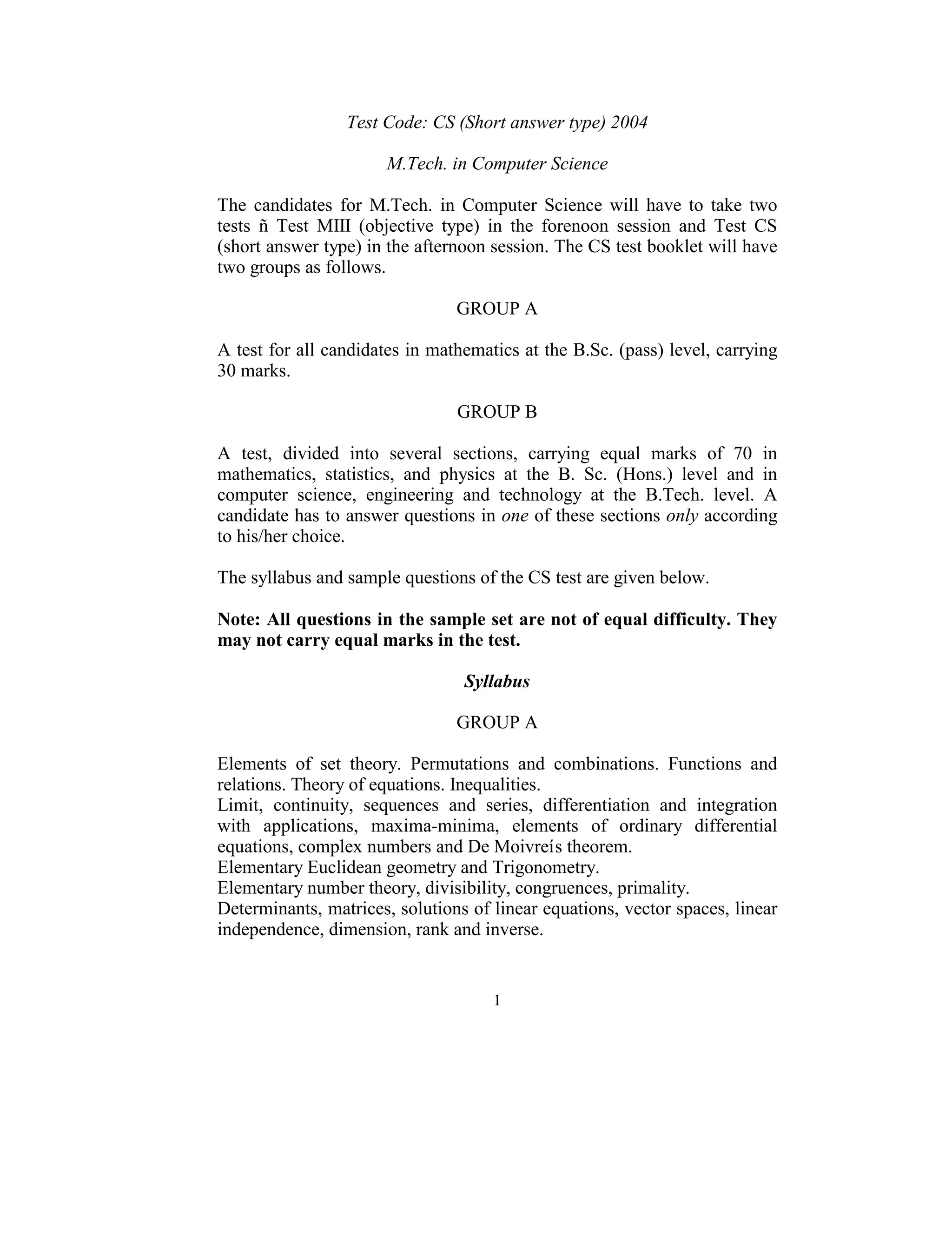 Test Code: CS (Short answer type) 2004 
                                       
                        M.Tech. in Computer Science 
 
The  candidates  for  M.Tech.  in  Computer  Science  will  have  to  take  two 
tests  ñ  Test  MIII  (objective  type)  in  the  forenoon  session  and  Test  CS 
(short answer type) in the afternoon session. The CS test booklet will have 
two groups as follows. 
 
                                    GROUP A 
 
A test for all candidates in mathematics at the B.Sc. (pass) level, carrying 
30 marks. 
 
                                    GROUP B 
 
A  test,  divided  into  several  sections,  carrying  equal  marks  of  70  in 
mathematics,  statistics,  and  physics  at  the  B.  Sc.  (Hons.)  level  and  in 
computer  science,  engineering  and  technology  at  the  B.Tech.  level.  A 
candidate has to answer questions in one of these sections only according 
to his/her choice. 
 
The syllabus and sample questions of the CS test are given below. 
 
Note: All questions in the sample set are not of equal difficulty. They 
may not carry equal marks in the test.  
 
                                     Syllabus 
                                           
                                    GROUP A 
 
Elements  of  set  theory.  Permutations  and  combinations.  Functions  and 
relations. Theory of equations. Inequalities. 
Limit,  continuity,  sequences  and  series,  differentiation  and  integration 
with  applications,  maxima-minima,  elements  of  ordinary  differential 
equations, complex numbers and De Moivreís theorem. 
Elementary Euclidean geometry and Trigonometry. 
Elementary number theory, divisibility, congruences, primality. 
Determinants, matrices, solutions of linear equations, vector spaces, linear 
independence, dimension, rank and inverse.  
 

                                        1 
 