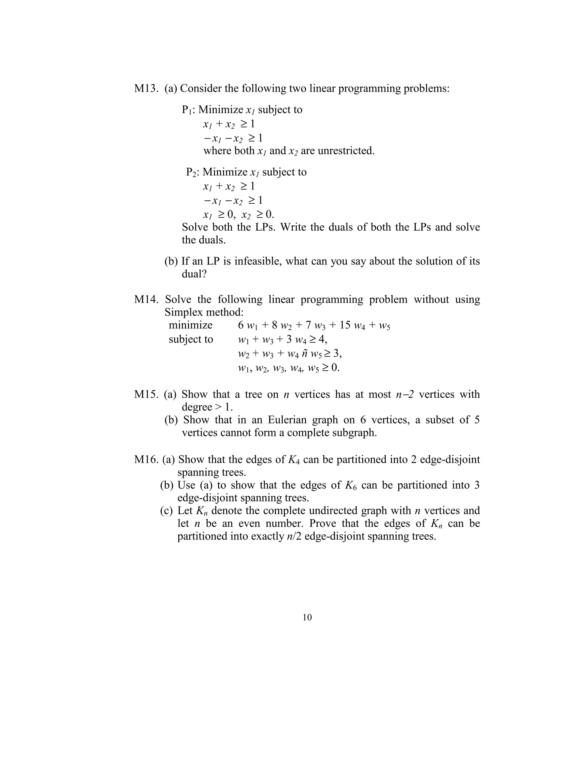  
M13.  (a) Consider the following two linear programming problems: 
 
         P1: Minimize x1 subject to  
            x1 + x2  ≥ 1 
             − x1 − x2  ≥ 1 
             where both x1 and x2 are unrestricted.  
        
               P2: Minimize x1 subject to  
                   x1 + x2  ≥ 1 
                   − x1 − x2  ≥ 1 
                   x1  ≥ 0,  x2  ≥ 0. 
              Solve  both  the  LPs.  Write  the  duals  of both the  LPs and solve 
              the duals. 
 
       (b) If an LP is infeasible, what can you say about the solution of its 
           dual? 
 
M14.  Solve  the  following  linear  programming  problem  without  using 
      Simplex method: 
       minimize           6 w1 + 8 w2 + 7 w3 + 15 w4 + w5  
       subject to         w1 + w3 + 3 w4 ≥ 4, 
                          w2 + w3 + w4 ñ w5 ≥ 3,  
                          w1, w2, w3, w4, w5 ≥ 0.      
 
M15.  (a)  Show  that  a  tree  on  n  vertices  has  at  most  n−2  vertices  with 
            degree > 1. 
      (b)  Show  that  in  an  Eulerian  graph  on  6  vertices,  a  subset  of  5 
            vertices cannot form a complete subgraph. 
 
M16. (a) Show that the edges of K4 can be partitioned into 2 edge-disjoint 
          spanning trees. 
    (b) Use  (a)  to  show  that  the  edges  of  K6  can  be  partitioned  into  3 
          edge-disjoint spanning trees.  
    (c)  Let Kn denote the complete undirected graph with n vertices and 
          let  n  be  an  even  number.  Prove  that  the  edges  of  Kn  can  be 
          partitioned into exactly n/2 edge-disjoint spanning trees. 
 




                                        10
                                          
 