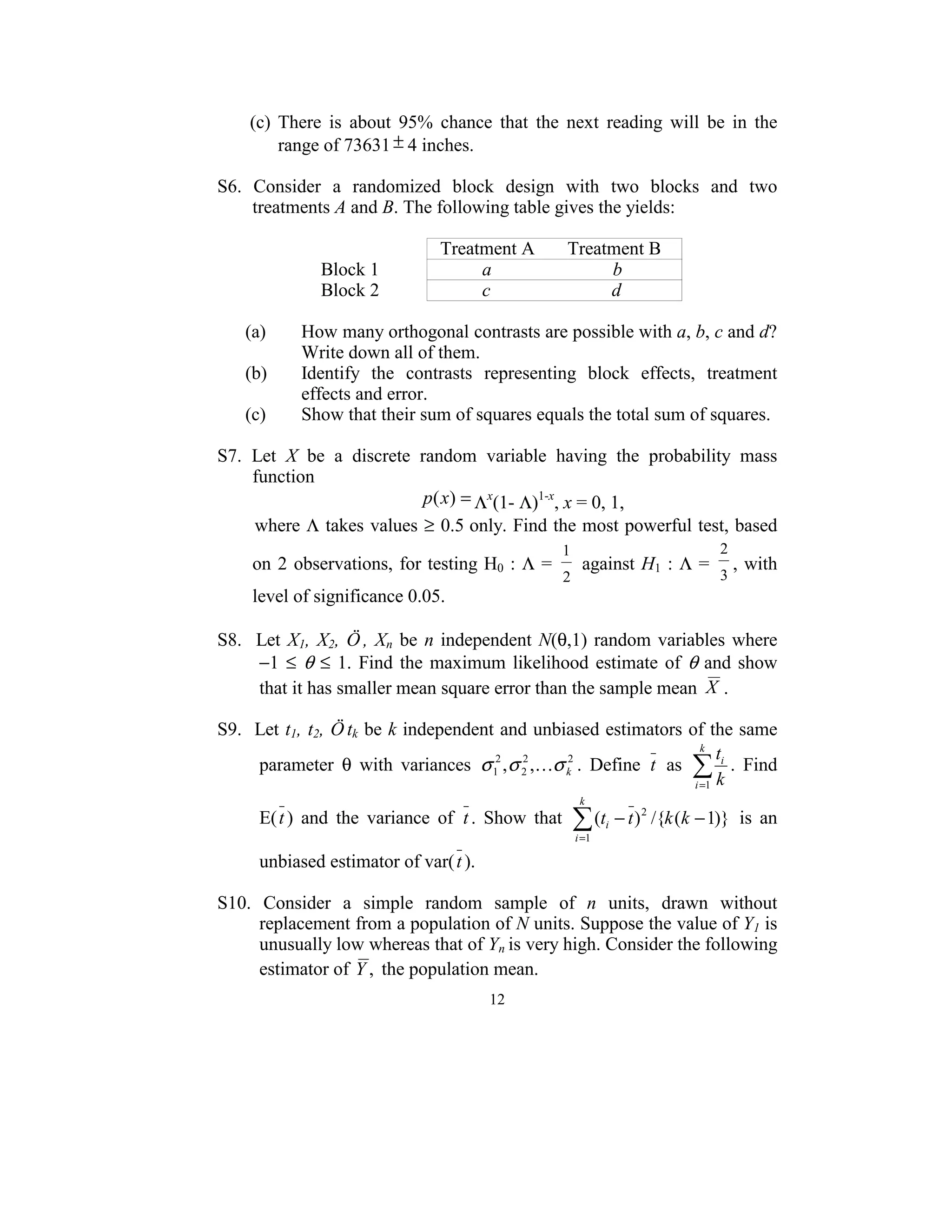 (c)  There  is  about  95%  chance  that  the  next  reading  will  be  in  the 
         range of 73631 ± 4 inches. 
 
S6.  Consider  a  randomized  block  design  with  two  blocks  and  two 
        treatments A and B. The following table gives the yields:  
 
                                              Treatment A       Treatment B 
                      Block 1                          a                          b 
                      Block 2                          c                          d 
 
      (a)         How many orthogonal contrasts are possible with a, b, c and d? 
                  Write down all of them. 
      (b)         Identify  the  contrasts  representing  block  effects,  treatment 
                  effects and error. 
      (c)         Show that their sum of squares equals the total sum of squares. 
 
S7.  Let  X  be  a  discrete  random  variable  having  the  probability  mass 
        function  
                                            p(x) = Λx(1- Λ)1-x, x = 0, 1, 
        where  Λ takes values  ≥ 0.5  only. Find the most powerful test, based 
                                                     1                                2
     on  2  observations,  for testing H0 :  Λ =          against H1 :  Λ =               , with 
                                                     2                                3
     level of significance 0.05. 
 
S8.    Let  X1,  X2,  Ö ,  Xn  be  n  independent  N(θ,1)  random  variables  where   
       −1  ≤  θ  ≤  1.  Find  the  maximum  likelihood  estimate  of  θ  and  show 
       that it has smaller mean square error than the sample mean  X . 
 
S9.  Let  t1, t2, Ö tk be  k independent and unbiased estimators of the same 
                                                                             k
                                                                                t
       parameter  θ  with  variances  σ 12 , σ 2 ,Kσ k2 .  Define  t   as  ∑ i .  Find 
                                                2

                                                                           i =1 k
                                                          k
      E( t )  and  the  variance  of  t .  Show  that    ∑ (t
                                                         i =1
                                                                i   − t ) 2 /{k (k − 1)}   is  an 
                                        
     unbiased estimator of var( t ).
 
S10.  Consider  a  simple  random  sample  of  n  units,  drawn  without 
     replacement from a population of N units. Suppose the value of Y1 is 
     unusually low whereas that of Yn is very high. Consider the following 
     estimator of  Y ,  the population mean. 
                                           12
                                             
 