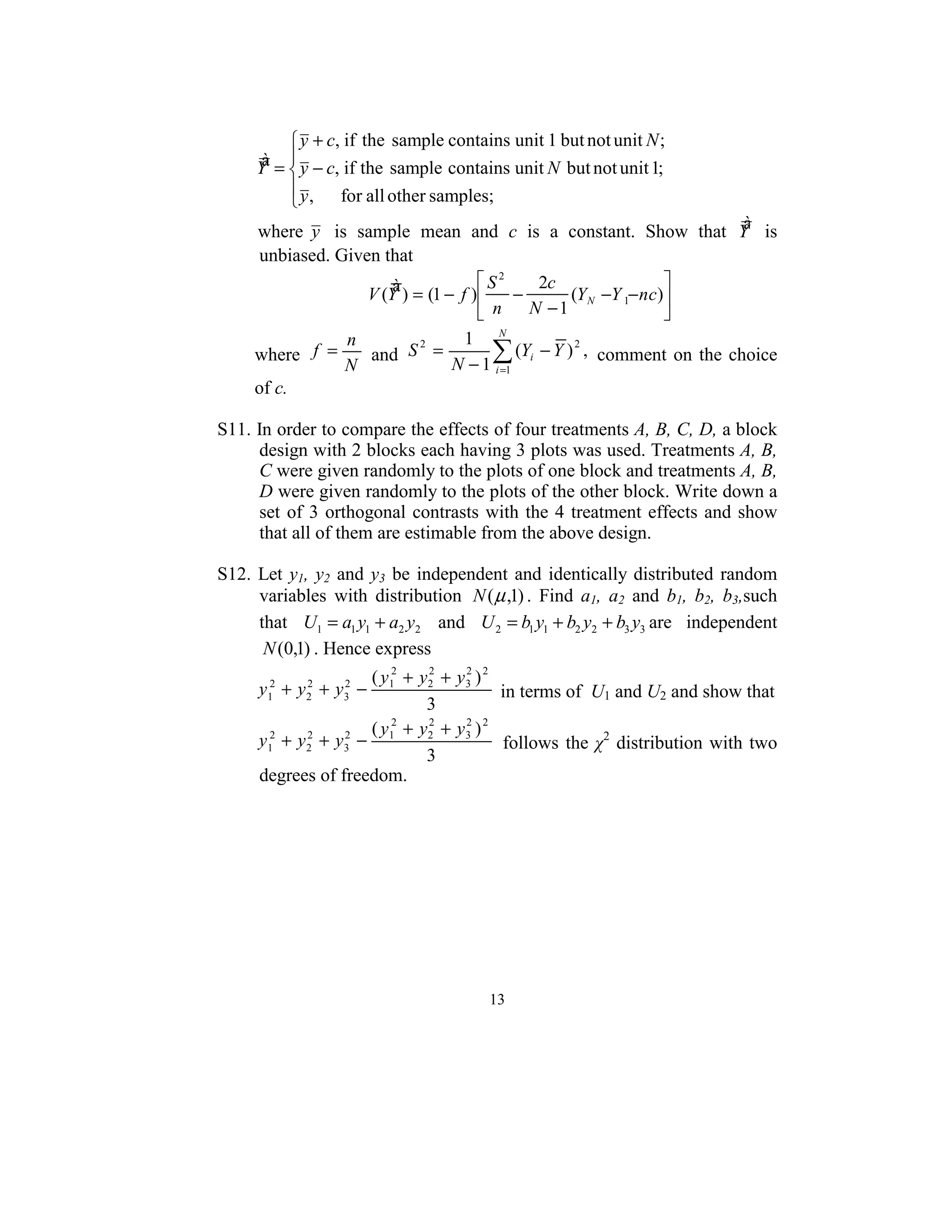  
               y + c, if the sample contains unit 1 but not unit N ;
          à =  y − c, if the sample contains unit N but not unit 1;   
         Y 
               y ,  for all other samples;
              
                                                                            à
         where y   is  sample  mean  and  c  is  a  constant.  Show  that  Y   is 
         unbiased. Given that 
                            à ) = (1 − f ) S − 2c (Y −Y − nc)
                                             2
                        V (Y               n         N    1        
                                              N −1              
                    n             1 N
     where  f =
                    N
                        and  S =
                              2
                                      ∑ (Yi − Y ) 2 ,   comment  on  the  choice 
                                 N − 1 i =1
     of c. 
 
S11. In order to compare the effects of four treatments A, B, C, D, a block 
      design with 2 blocks each having 3 plots was used. Treatments A, B, 
      C were given randomly to the plots of one block and treatments A, B, 
      D were given randomly to the plots of the other block. Write down a 
      set  of  3  orthogonal  contrasts  with  the  4  treatment  effects  and  show 
      that all of them are estimable from the above design.  
 
S12.  Let  y1,  y2  and  y3  be  independent  and  identically  distributed  random 
      variables  with  distribution  N ( µ ,1) .  Find  a1,  a2  and  b1,  b2,  b3,such 
      that  U1 = a1 y1 + a2 y2   and  U 2 = b1 y1 + b2 y2 + b3 y3 are  independent 
       N (0,1) . Hence express 
                         ( y12 + y2 + y 3 ) 2
                                  2     2

         y1 + y 2 + y3 −
          2     2    2
                                               in terms of  U1 and U2 and show that  
                                  3
                         ( y 2 + y2 + y 3 ) 2
                                  2     2

         y12 + y 2 + y3 − 1
                 2    2
                                                follows  the  χ2  distribution  with  two 
                                  3
         degrees of freedom. 
 




                                           13
                                             
 