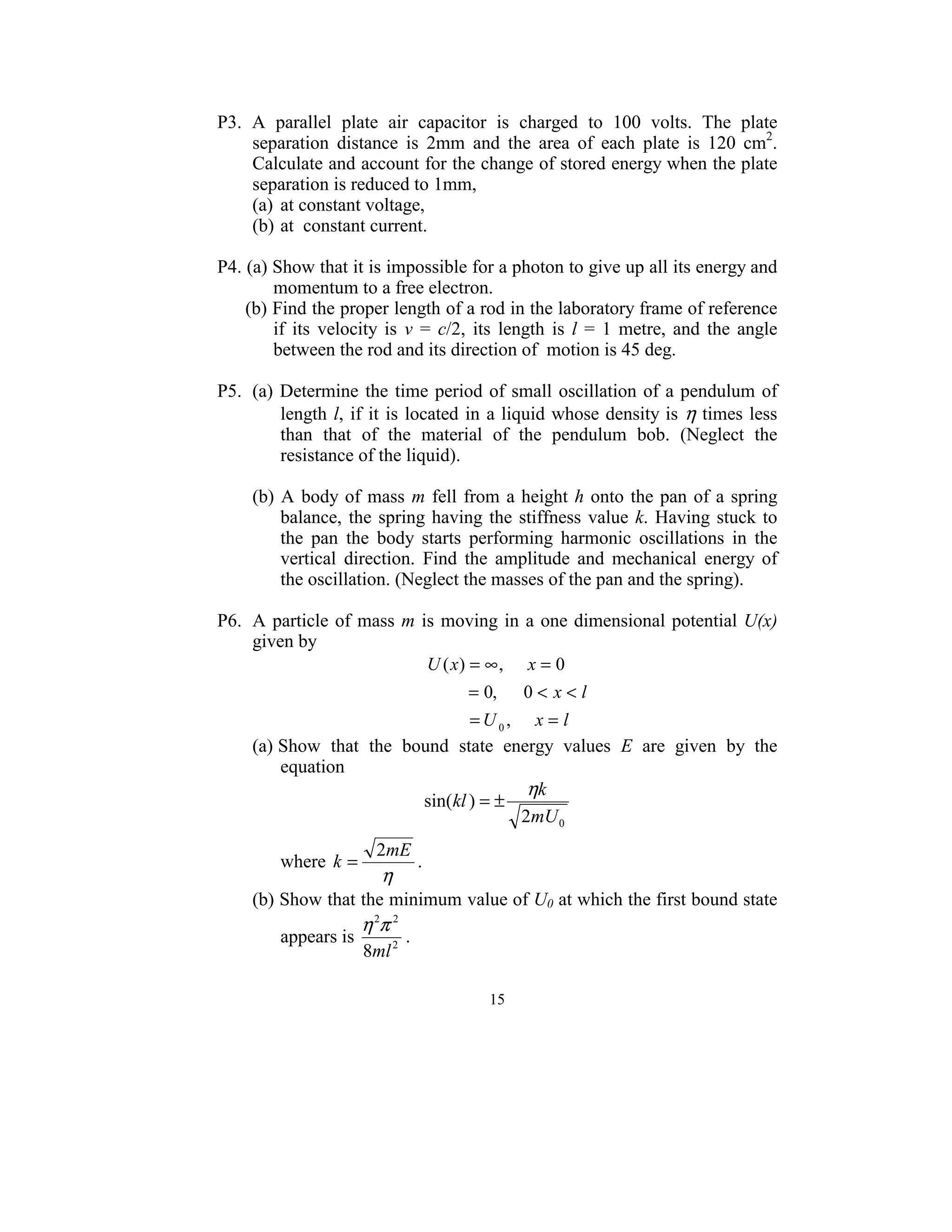P3.  A  parallel  plate  air  capacitor  is  charged  to  100  volts.  The  plate 
     separation  distance  is  2mm  and  the  area  of  each  plate  is  120  cm2. 
     Calculate and account for the change of stored energy when the plate 
     separation is reduced to 1mm, 
     (a)  at constant voltage, 
     (b) at  constant current. 
 
P4. (a) Show that it is impossible for a photon to give up all its energy and 
        momentum to a free electron. 
    (b) Find the proper length of a rod in the laboratory frame of reference 
        if  its  velocity  is  v  =  c/2,  its  length  is  l  =  1  metre,  and  the  angle 
        between the rod and its direction of  motion is 45 deg.  
 
P5. (a)  Determine  the  time  period  of  small  oscillation  of  a  pendulum  of 
          length  l,  if  it  is  located  in  a liquid whose density is  η times less 
          than  that  of  the  material  of  the  pendulum  bob.  (Neglect  the 
          resistance of the liquid). 
   
     (b)  A  body  of  mass  m  fell  from  a  height  h  onto  the  pan  of  a  spring 
          balance,  the  spring  having  the  stiffness  value  k.  Having  stuck  to 
          the  pan  the  body  starts  performing  harmonic  oscillations  in  the 
          vertical  direction.  Find  the  amplitude  and  mechanical  energy  of 
          the oscillation. (Neglect the masses of the pan and the spring).                        
 
P6. A  particle  of  mass  m  is  moving  in  a  one dimensional potential U(x) 
     given by 
                                     U ( x) = ∞ , x = 0
                                            = 0, 0 < x < l  
                                            = U 0, x = l
     (a) Show  that  the  bound  state  energy  values  E  are  given  by  the 
         
          equation 
                                                     ηk
                                     sin(kl ) = ±            
                                                    2mU 0
                            2mE
            where  k =               . 
                             η
         (b) Show that the minimum value of U0 at which the first bound state 
                          η 2π 2
            appears is             .                                    
                          8ml 2
      
                                                    15
                                                      
 
