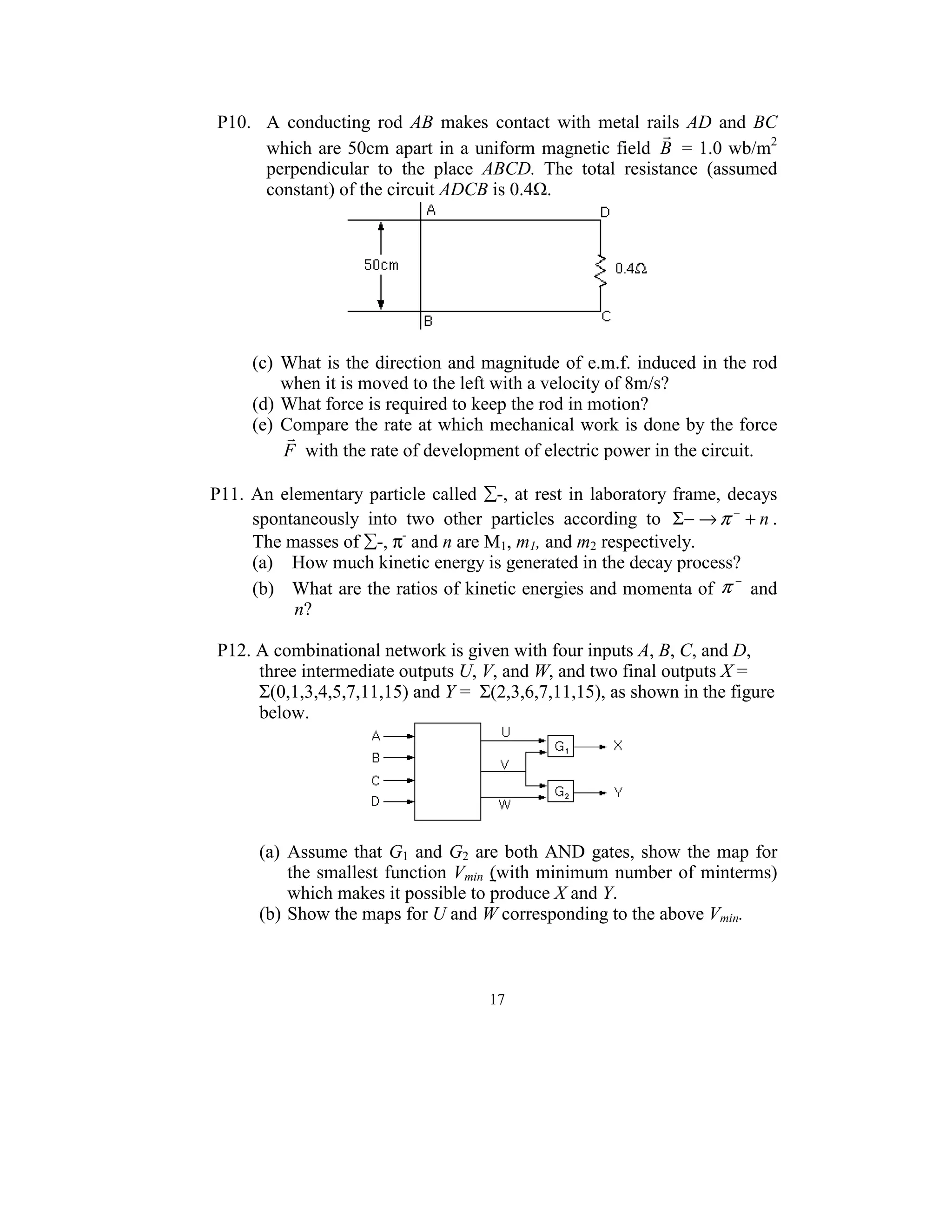 P10.    A  conducting  rod  AB  makes  contact  with  metal  rails  AD  and  BC 
                                                                 r
         which are 50cm  apart  in a uniform magnetic field  B  = 1.0 wb/m2 
         perpendicular  to  the  place  ABCD.  The  total  resistance  (assumed 
         constant) of the circuit ADCB is 0.4Ω. 




                                                                  
  
      (c)  What is the direction and magnitude of e.m.f. induced in the rod 
           when it is moved to the left with a velocity of 8m/s? 
      (d) What force is required to keep the rod in motion? 
      (e)  Compare the rate at which mechanical work is done by the force 
            r
           F  with the rate of development of electric power in the circuit. 
 
P11.  An  elementary  particle  called  ∑-,  at  rest  in  laboratory  frame,  decays 
      spontaneously  into  two  other  particles  according  to  Σ− → π − + n . 
      The masses of ∑-, π- and n are M1, m1, and m2 respectively.  
      (a)  How much kinetic energy is generated in the decay process? 
      (b)  What are the ratios of kinetic energies and momenta of  π  and 
                                                                                −

            n? 
   
  P12. A combinational network is given with four inputs A, B, C, and D, 
       three intermediate outputs U, V, and W, and two final outputs X = 
       Σ(0,1,3,4,5,7,11,15) and Y =  Σ(2,3,6,7,11,15), as shown in the figure 
       below. 




                                                            
                                           
       (a)  Assume  that  G1  and  G2  are  both  AND  gates,  show  the  map  for 
            the  smallest function Vmin (with minimum number  of minterms) 
            which makes it possible to produce X and Y. 
       (b) Show the maps for U and W corresponding to the above Vmin. 
  


                                          17
                                            
 
