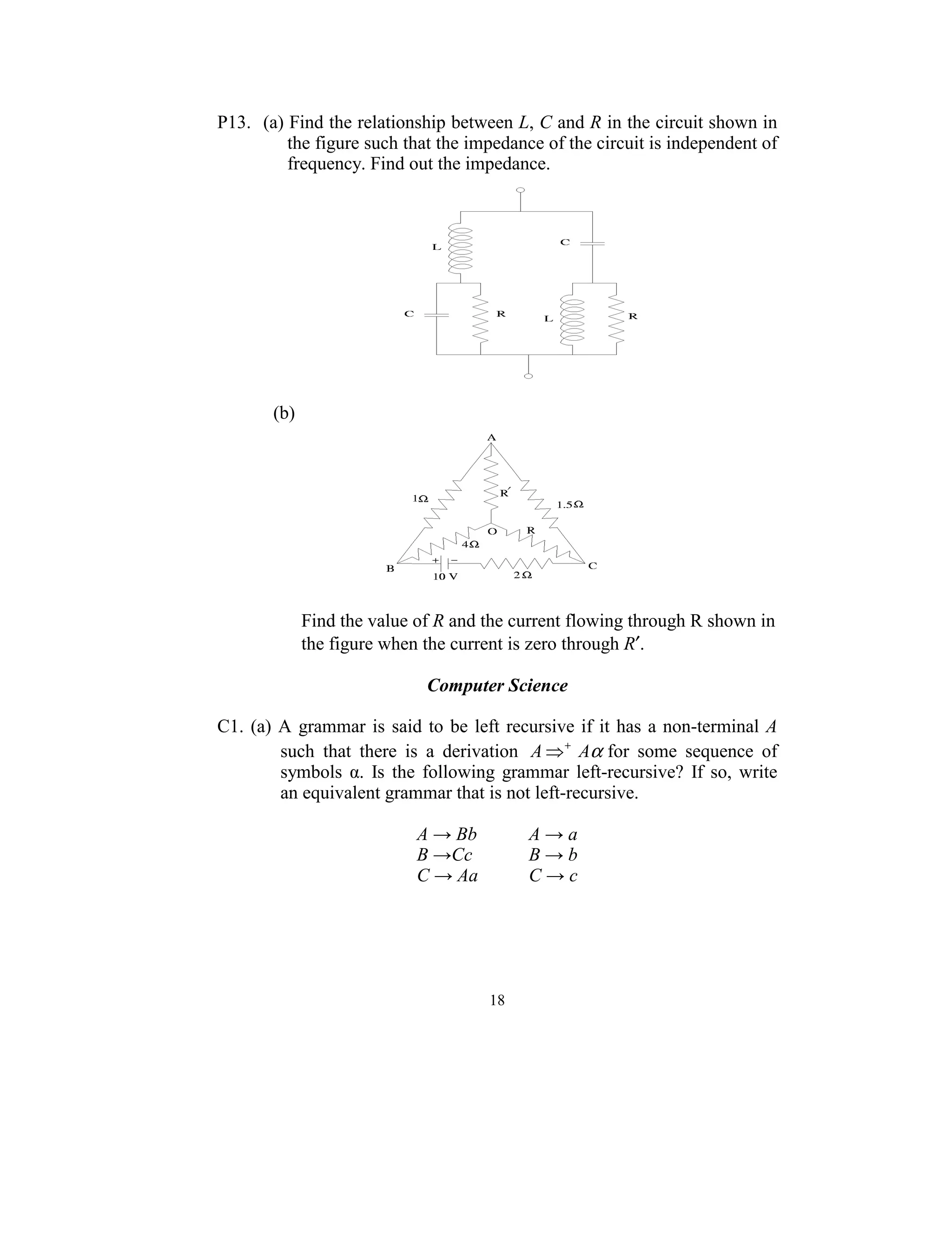P13. (a) Find the relationship between L, C and R in the circuit shown in 
         the figure such that the impedance of the circuit is independent of 
         frequency. Find out the impedance. 




                                                                      
         
        (b)  




                                                               
 
 
             Find the value of R and the current flowing through R shown in 
             the figure when the current is zero through R′.         
 
                                 Computer Science 
 
C1.  (a)  A  grammar  is  said  to  be  left  recursive  if  it  has  a  non-terminal  A 
          such  that  there  is  a  derivation  A ⇒ + Aα for  some  sequence  of 
          symbols  α.  Is  the  following  grammar  left-recursive?  If  so,  write 
          an equivalent grammar that is not left-recursive. 
 
                               A → Bb            A → a 
                               B →Cc             B → b 
                               C → Aa            C → c 
 




                                          18
                                            
 