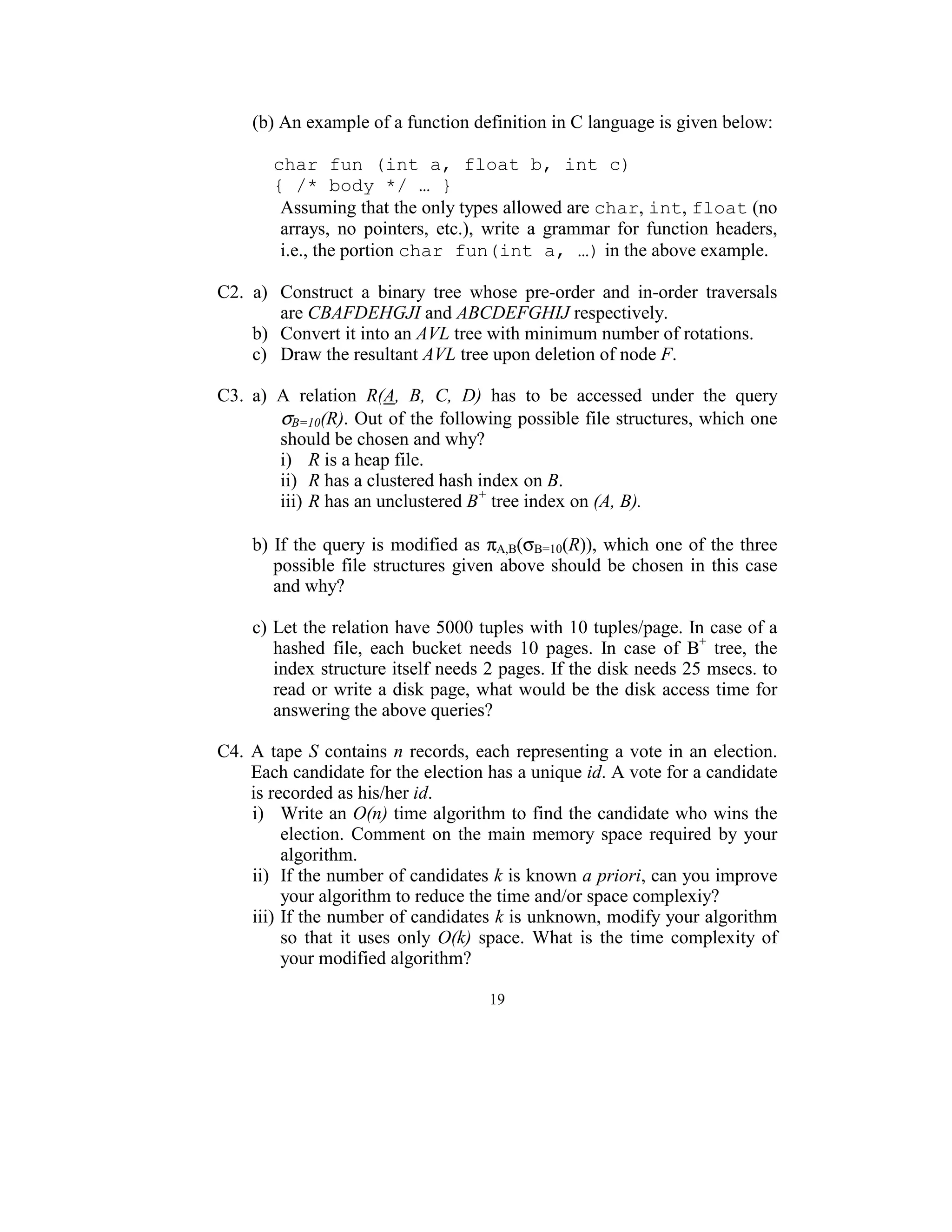 (b) An example of a function definition in C language is given below: 

        char fun (int a, float b, int c)
        { /* body */ … }
         Assuming that the only types allowed are char, int, float (no 
         arrays,  no  pointers,  etc.),  write  a  grammar  for  function  headers, 
         i.e., the portion char fun(int a, …) in the above example. 
 
C2.  a)  Construct  a  binary  tree  whose  pre-order  and  in-order  traversals 
           are CBAFDEHGJI and ABCDEFGHIJ respectively. 
     b)  Convert it into an AVL tree with minimum number of rotations. 
     c)  Draw the resultant AVL tree upon deletion of node F. 
 
C3.  a)  A  relation  R(A,  B,  C,  D)  has  to  be  accessed  under  the  query 
           σB=10(R). Out of the following possible file structures, which one 
           should be chosen and why? 
           i)  R is a heap file. 
           ii)  R has a clustered hash index on B. 
           iii) R has an unclustered B+ tree index on (A, B). 
          
     b)  If  the  query  is  modified  as πA,B(σB=10(R)), which one of the  three 
         possible  file  structures  given  above  should  be  chosen  in  this  case 
         and why? 
      
     c) Let the relation have 5000 tuples with 10 tuples/page. In case of a 
         hashed  file,  each  bucket  needs  10  pages.  In  case  of  B+  tree,  the 
         index structure itself needs 2 pages. If the disk needs 25 msecs. to 
         read  or write a disk page, what would be the disk access time for 
         answering the above queries? 
 
C4.  A  tape  S  contains  n  records,  each  representing  a  vote in an  election. 
     Each candidate for the election has a unique id. A vote for a candidate 
     is recorded as his/her id. 
     i)  Write an O(n) time algorithm to find the candidate who wins the 
           election.  Comment  on  the  main  memory  space  required  by  your 
           algorithm. 
     ii)  If the number of candidates k is known a priori, can you improve 
           your algorithm to reduce the time and/or space complexiy? 
     iii) If the number of candidates k is unknown, modify your algorithm 
           so  that  it  uses  only  O(k)  space.  What  is  the  time  complexity  of 
           your modified algorithm? 

                                         19
                                           
 