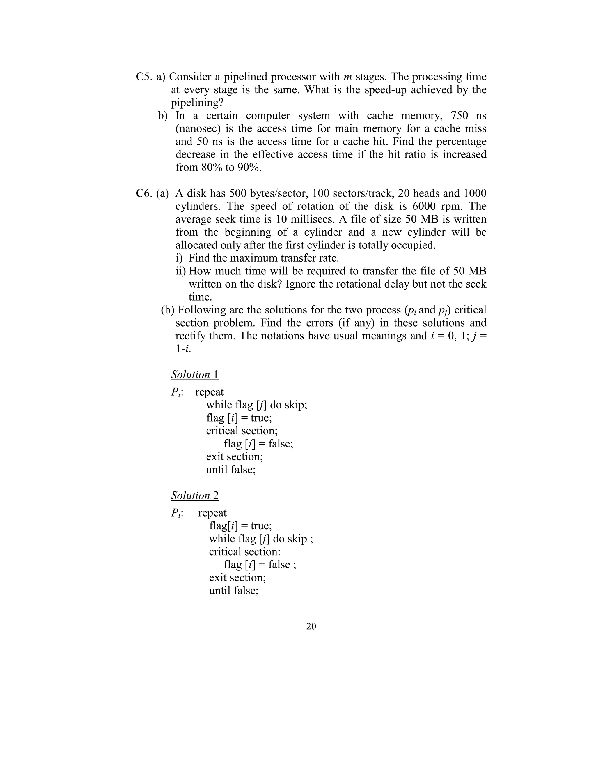 C5. a) Consider a pipelined processor with m stages. The processing time 
        at  every  stage  is  the  same.  What  is  the  speed-up  achieved  by  the 
        pipelining? 
    b)  In  a  certain  computer  system  with  cache  memory,  750  ns 
          (nanosec)  is  the  access  time  for  main  memory  for  a  cache  miss 
          and  50  ns is the access time for a  cache  hit. Find  the percentage 
          decrease  in  the  effective  access  time  if  the  hit  ratio  is  increased 
          from 80% to 90%. 
 
C6. (a)   A disk has 500 bytes/sector, 100 sectors/track, 20 heads and 1000 
          cylinders.  The  speed  of  rotation  of  the  disk  is  6000  rpm.  The 
          average seek time is 10 millisecs. A file of size 50 MB is written 
          from  the  beginning  of  a  cylinder  and  a  new  cylinder  will  be 
          allocated only after the first cylinder is totally occupied.  
          i)  Find the maximum transfer rate. 
          ii) How much time will be required to transfer the file of 50 MB 
              written on the disk? Ignore the rotational delay but not the seek 
              time. 
     (b) Following are the solutions for the two process (pi  and pj) critical 
          section  problem.  Find  the  errors  (if  any)  in  these  solutions  and 
          rectify them. The notations have usual meanings and i = 0, 1; j = 
          1-i. 
 
        Solution 1 
 

        Pi:    repeat 
                    while flag [j] do skip; 
                    flag [i] = true; 
                    critical section; 
                          flag [i] = false; 
                    exit section; 
                    until false; 
 
        Solution 2 
         

        Pi:     repeat 
                     flag[i] = true; 
                     while flag [j] do skip ; 
                     critical section: 
                          flag [i] = false ; 
                     exit section; 
                     until false; 
 
                                          20
                                            
 