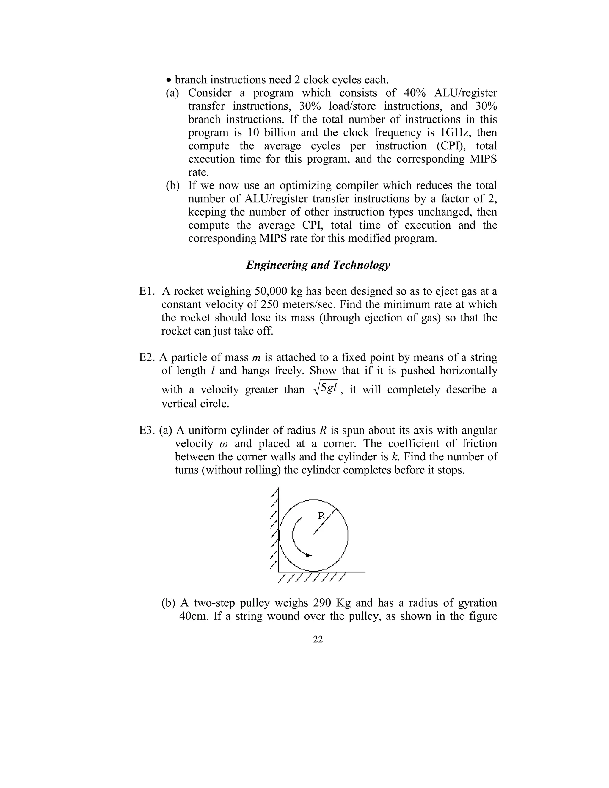 • branch instructions need 2 clock cycles each. 
      (a)  Consider  a  program  which  consists  of  40%  ALU/register 
           transfer  instructions,  30%  load/store  instructions,  and  30% 
           branch  instructions.  If  the  total  number  of  instructions  in  this 
           program  is  10  billion  and  the  clock  frequency  is  1GHz,  then 
           compute  the  average  cycles  per  instruction  (CPI),  total 
           execution  time  for  this  program,  and  the  corresponding  MIPS 
           rate. 
      (b)  If  we  now  use  an  optimizing  compiler  which  reduces  the  total 
           number  of  ALU/register  transfer  instructions  by  a  factor  of  2, 
           keeping  the  number  of  other  instruction  types  unchanged,  then 
           compute  the  average  CPI,  total  time  of  execution  and  the 
           corresponding MIPS rate for this modified program. 
                                          
                        Engineering and Technology 
 
E1.  A rocket weighing 50,000 kg has been designed so as to eject gas at a 
     constant velocity of 250 meters/sec. Find the minimum rate at which 
     the  rocket  should  lose  its  mass  (through  ejection  of  gas)  so  that  the 
     rocket can just take off. 
 
E2. A particle of mass m is attached to a fixed point by means of a string 
     of  length  l  and  hangs  freely.  Show  that  if  it  is  pushed  horizontally 
     with  a  velocity  greater  than  5 gl ,  it  will  completely  describe  a 
     vertical circle.   
 
E3. (a) A uniform cylinder of radius R is spun about its axis with angular 
        velocity  ω  and  placed  at  a  corner.  The  coefficient  of  friction 
        between the corner walls and the cylinder is k. Find the number of 
        turns (without rolling) the cylinder completes before it stops. 
                                            




                                                       
 
     (b)  A  two-step  pulley  weighs  290  Kg  and  has  a  radius  of  gyration 
          40cm.  If  a  string  wound  over  the  pulley,  as  shown  in  the  figure 
                                         22
                                           
 
