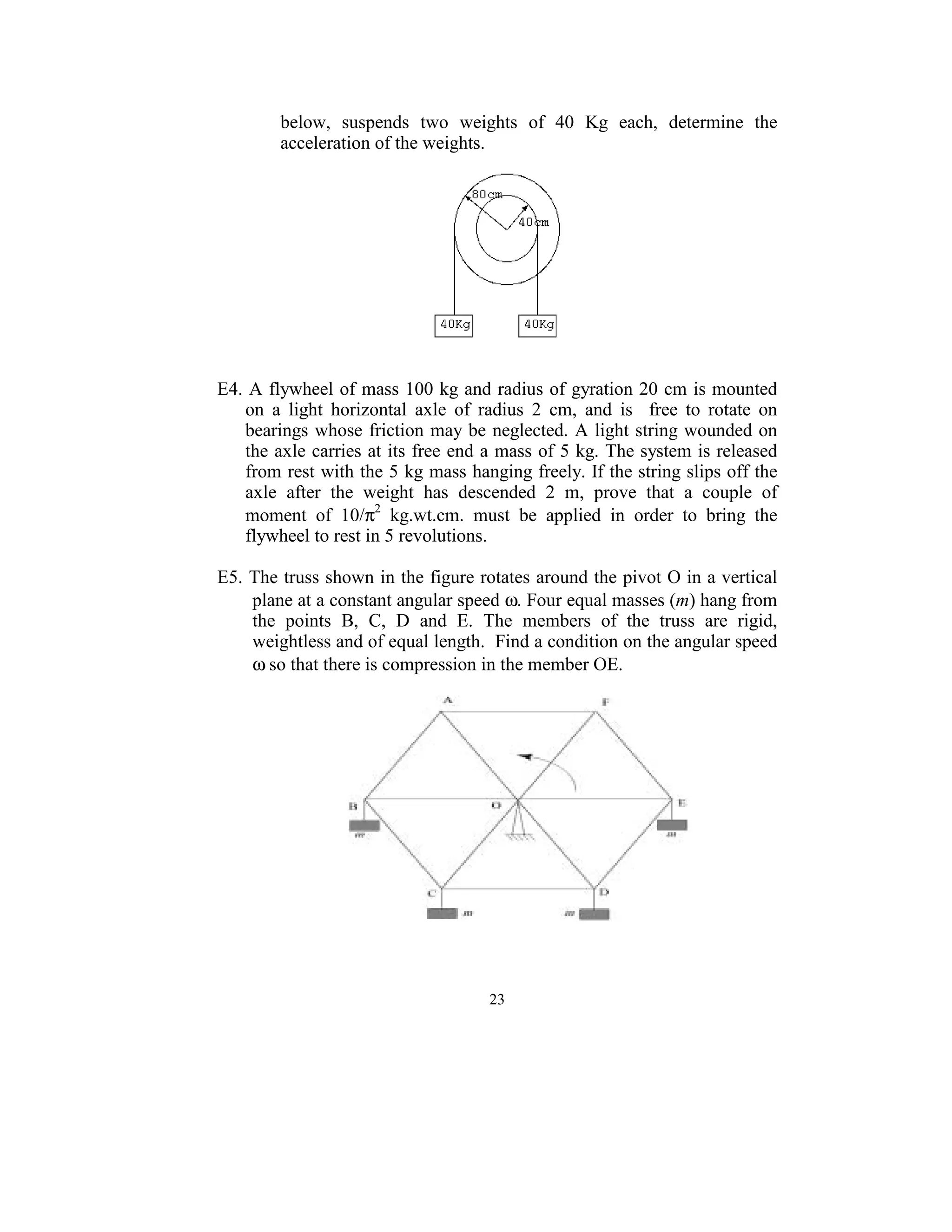 below,  suspends  two  weights  of  40  Kg  each,  determine  the 
          acceleration of the weights. 
      




                                                     
 
 
E4. A flywheel of mass 100 kg and radius of gyration 20 cm is mounted 
   on  a  light  horizontal  axle  of  radius  2  cm,  and  is    free  to  rotate  on 
   bearings whose  friction may be neglected.  A light string wounded on 
   the axle carries at its free end a mass of 5 kg. The system is released 
   from rest with the 5 kg mass hanging freely. If the string slips off the 
   axle  after  the  weight  has  descended  2  m,  prove  that  a  couple  of 
   moment  of  10/π2  kg.wt.cm.  must  be  applied  in  order  to  bring  the 
   flywheel to rest in 5 revolutions. 
 
E5. The truss shown in the figure rotates around the pivot O in a vertical 
    plane at a constant angular speed ω. Four equal masses (m) hang from 
    the  points  B,  C,  D  and  E.  The  members  of  the  truss  are  rigid, 
    weightless and of equal length.  Find a condition on the angular speed 
    ω so that there is compression in the member OE.        
 




                                                                         
 


                                         23
                                           
 