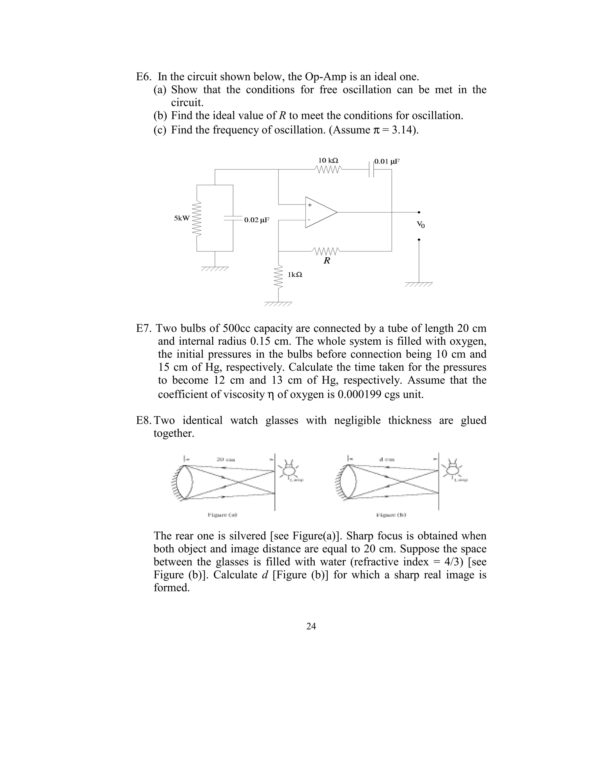 E6.  In the circuit shown below, the Op-Amp is an ideal one. 
    (a)  Show  that  the  conditions  for  free  oscillation  can  be  met  in  the 
         circuit. 
    (b) Find the ideal value of R to meet the conditions for oscillation. 
    (c)  Find the frequency of oscillation. (Assume π = 3.14). 
 




                                                                          
 
E7. Two bulbs of 500cc capacity are connected by a tube of length 20 cm 
     and internal radius 0.15 cm. The whole system is filled with oxygen, 
     the  initial  pressures  in  the bulbs before  connection being 10  cm and 
     15 cm of Hg, respectively. Calculate the time taken for the pressures 
     to  become  12  cm  and  13  cm  of  Hg,  respectively.  Assume  that  the 
     coefficient of viscosity η of oxygen is 0.000199 cgs unit.   
 
E8. Two  identical  watch  glasses  with  negligible  thickness  are  glued 
    together. 
  




                                                                                   
 
    The rear one is silvered [see Figure(a)]. Sharp focus is obtained when 
    both object and image distance are equal to 20 cm. Suppose the space 
    between  the  glasses  is  filled  with  water  (refractive  index  =  4/3)  [see 
    Figure  (b)].  Calculate  d  [Figure  (b)]  for  which  a  sharp  real  image  is 
    formed. 
 

                                         24
                                           
 