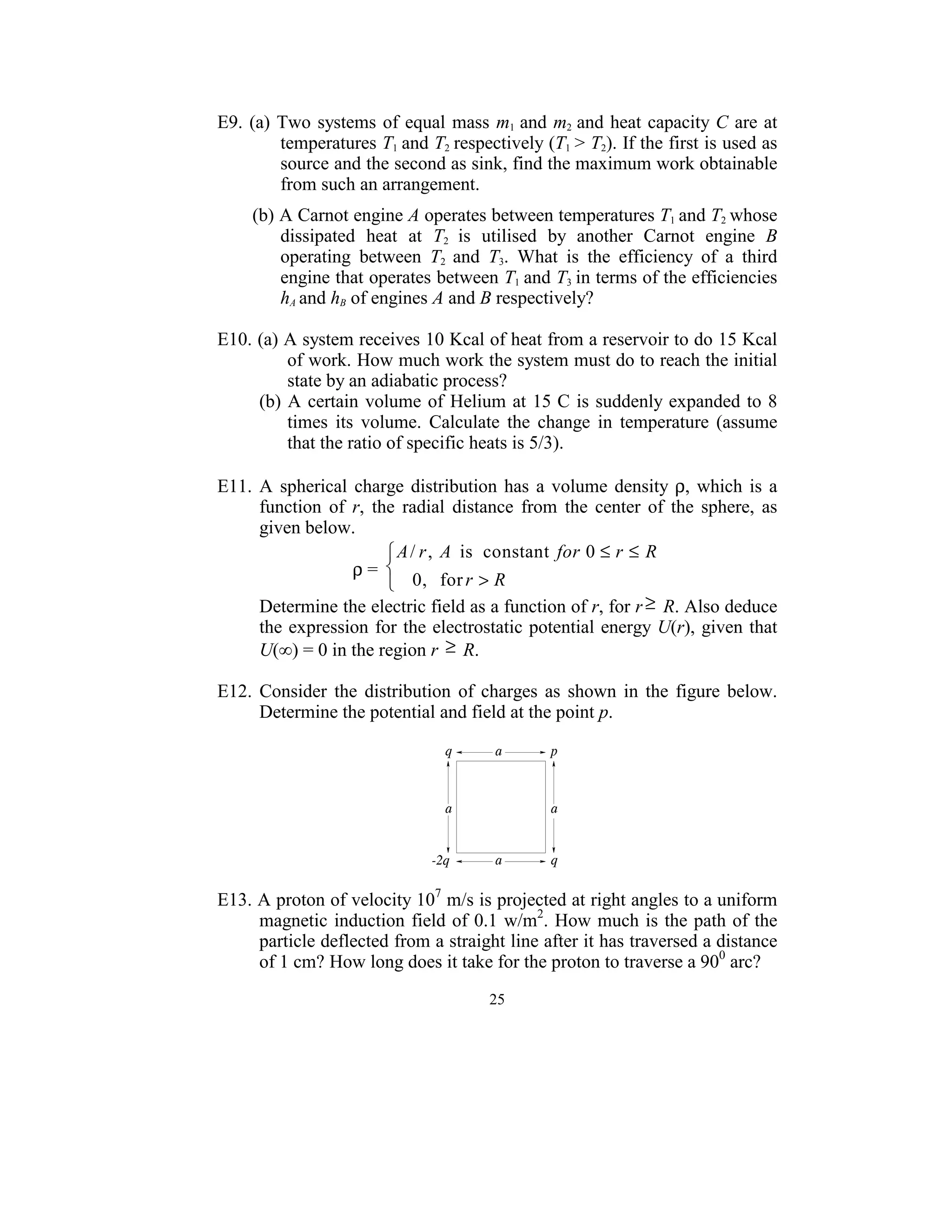E9.  (a)  Two  systems  of  equal  mass  m1  and  m2  and  heat  capacity C are at 
          temperatures T1  and T2  respectively (T1  > T2). If the first is used as 
          source and the second as sink, find the maximum work obtainable 
          from such an arrangement. 
 
     (b) A Carnot engine A operates between temperatures T1 and T2 whose 
         dissipated  heat  at  T2  is  utilised  by  another  Carnot  engine  B 
         operating  between  T2  and  T3.  What  is  the  efficiency  of  a  third 
         engine that operates between T1  and T3  in terms of the efficiencies 
         hA and hB of engines A and B respectively?   
 
E10. (a) A system receives 10 Kcal of heat from a reservoir to do 15 Kcal 
               of work. How much work the system must do to reach the initial 
               state by an adiabatic process? 
         (b)  A  certain  volume  of  Helium at 15"C is suddenly  expanded to  8 
               times  its  volume.  Calculate  the  change  in  temperature  (assume 
               that the ratio of specific heats is 5/3). 
 
E11.  A  spherical  charge  distribution  has  a  volume  density  ρ,  which  is  a 
         function  of  r,  the  radial  distance  from  the  center  of  the  sphere,  as 
         given below.  
                                   A / r , A is constant for 0 ≤ r ≤ R
                             ρ =                                        
                                   0 , for r > R
         Determine the electric field as a function of r, for r ≥  R. Also deduce 
         the expression  for the  electrostatic potential energy U(r), given that 
         U(∞) = 0 in the region r  ≥  R. 
 
E12.  Consider  the  distribution  of  charges  as  shown  in  the  figure  below. 
         Determine the potential and field at the point p.  
 




                                                        
 
E13. A proton of velocity 107 m/s is projected at right angles to a uniform 
     magnetic  induction  field of 0.1  w/m2. How much is the path of the 
     particle deflected from a straight line after it has traversed a distance 
     of 1 cm? How long does it take for the proton to traverse a 900 arc? 
                                           25
                                             
 