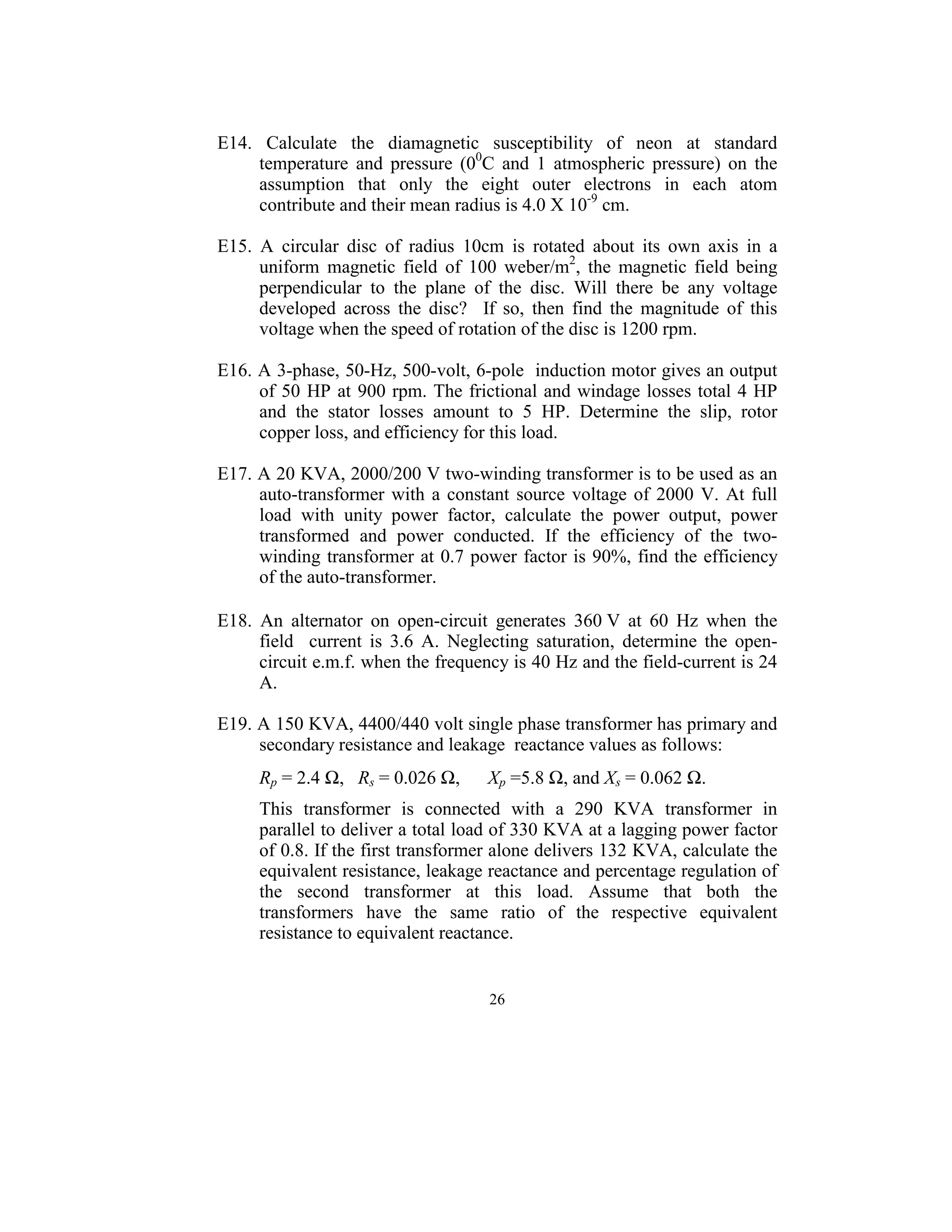  
E14.  Calculate  the  diamagnetic  susceptibility  of  neon  at  standard 
      temperature  and  pressure  (00C  and  1  atmospheric  pressure)  on  the 
      assumption  that  only  the  eight  outer  electrons  in  each  atom 
      contribute and their mean radius is 4.0 X 10-9 cm. 
 
E15.  A  circular  disc  of  radius  10cm  is  rotated  about  its  own  axis  in  a 
      uniform  magnetic  field  of  100  weber/m2,  the  magnetic  field  being 
      perpendicular  to  the  plane  of  the  disc.  Will  there  be  any  voltage 
      developed  across  the  disc?    If  so,  then  find  the  magnitude  of  this 
      voltage when the speed of rotation of the disc is 1200 rpm. 
 
E16. A 3-phase, 50-Hz, 500-volt, 6-pole  induction motor gives an output 
      of  50  HP  at  900 rpm. The frictional  and windage losses  total 4 HP 
      and  the  stator  losses  amount  to  5  HP.  Determine  the  slip,  rotor 
      copper loss, and efficiency for this load. 
 
E17. A 20 KVA, 2000/200 V two-winding transformer is to be used as an 
      auto-transformer  with  a  constant  source  voltage  of  2000  V.  At  full 
      load  with  unity  power  factor,  calculate  the  power  output,  power 
      transformed  and  power  conducted.  If  the  efficiency  of  the  two-
      winding  transformer  at 0.7  power  factor is 90%, find the efficiency 
      of the auto-transformer. 
 
E18.  An  alternator  on  open-circuit  generates  360 V  at  60  Hz  when  the 
      field    current  is  3.6  A.  Neglecting  saturation,  determine  the  open-
      circuit e.m.f. when the frequency is 40 Hz and the field-current is 24 
      A.  
 
E19. A 150 KVA, 4400/440 volt single phase transformer has primary and 
      secondary resistance and leakage  reactance values as follows:  
 

      Rp = 2.4 Ω,   Rs = 0.026 Ω,      Xp =5.8 Ω, and Xs = 0.062 Ω. 
 
      This  transformer  is  connected  with  a  290  KVA  transformer  in 
      parallel to deliver a total load of 330 KVA at a lagging power factor 
      of 0.8. If the first transformer alone delivers 132 KVA, calculate the 
      equivalent resistance, leakage reactance and percentage regulation of 
      the  second  transformer  at  this  load.  Assume  that  both  the 
      transformers  have  the  same  ratio  of  the  respective  equivalent 
      resistance to equivalent reactance.  
 

                                        26
                                          
 