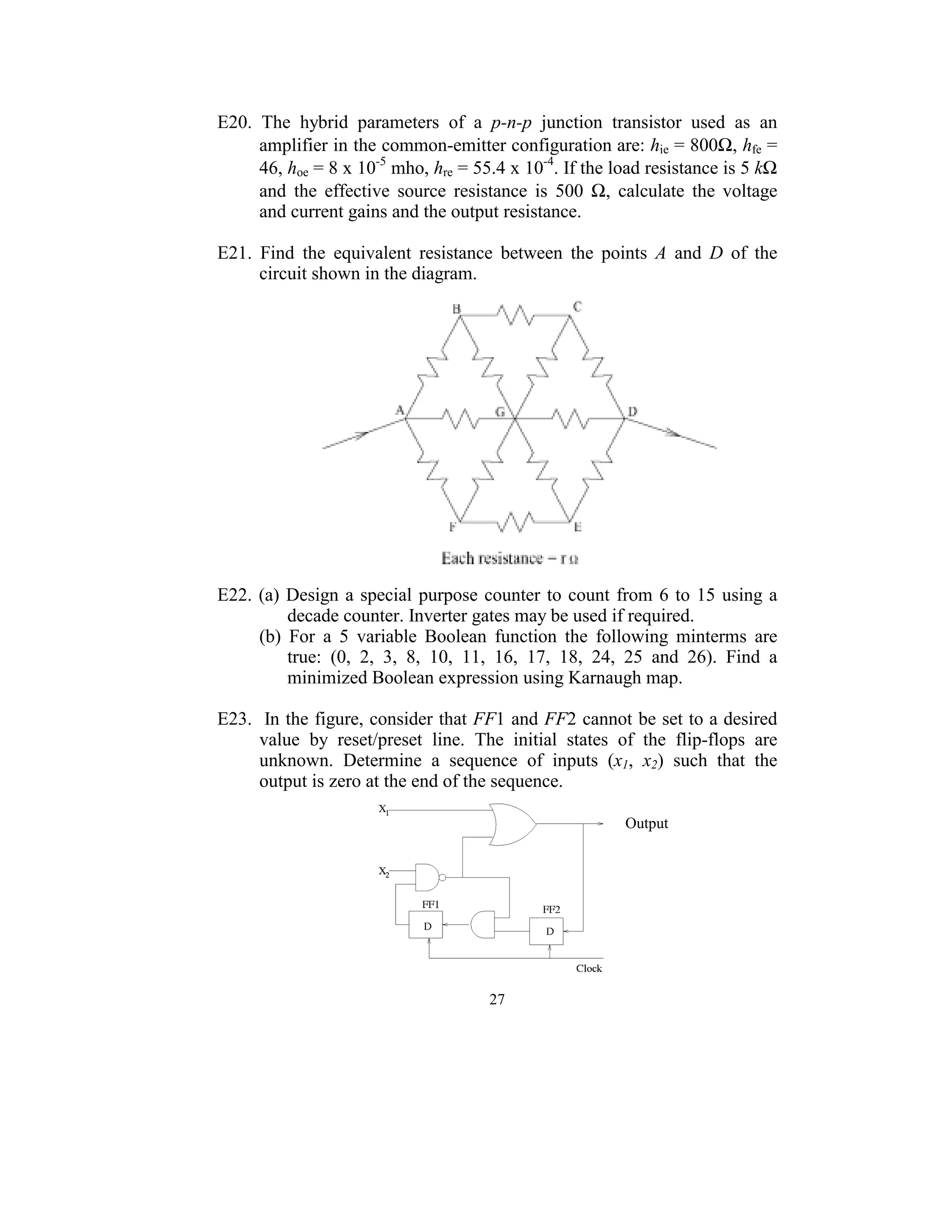 E20.  The  hybrid  parameters  of  a  p-n-p  junction  transistor  used  as  an 
      amplifier in the common-emitter configuration are: hie = 800Ω, hfe = 
      46, hoe = 8 x 10-5 mho, hre = 55.4 x 10-4. If the load resistance is 5 kΩ 
      and  the  effective  source  resistance  is  500  Ω,  calculate  the  voltage 
      and current gains and the output resistance. 
 
E21.  Find  the  equivalent  resistance  between  the  points  A  and  D  of  the 
      circuit shown in the diagram. 
 




                                                                               
 
E22.  (a)  Design  a  special  purpose  counter  to  count  from  6  to  15  using  a 
           decade counter. Inverter gates may be used if required.  
      (b)  For  a  5  variable  Boolean  function  the  following  minterms  are 
           true:  (0,  2,  3,  8,  10,  11,  16,  17,  18,  24,  25  and  26).  Find  a 
           minimized Boolean expression using Karnaugh map. 
                                     
E23.  In the figure, consider that FF1 and FF2 cannot be set to a desired 
      value  by  reset/preset  line.  The  initial  states  of  the  flip-flops  are 
      unknown.  Determine  a  sequence  of  inputs  (x1,  x2)  such  that  the 
      output is zero at the end of the sequence. 

                                                                  Output 




                                                               
                                          27
                                            
 