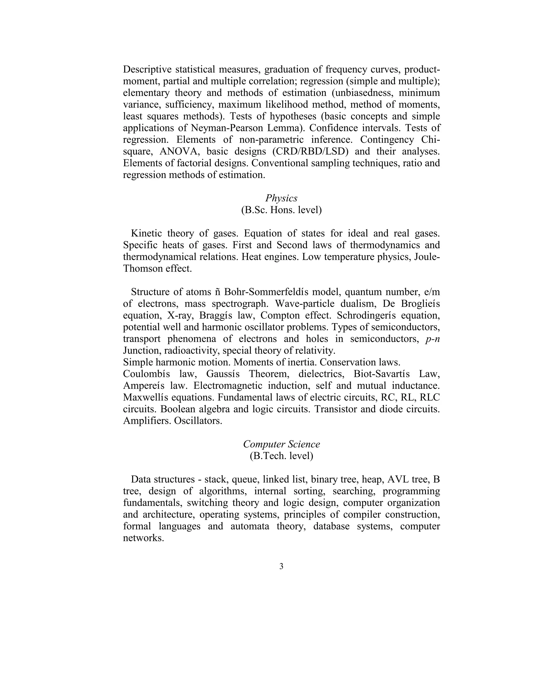 Descriptive  statistical measures, graduation of frequency curves, product-
moment, partial and multiple correlation; regression (simple and multiple); 
elementary  theory  and  methods  of  estimation  (unbiasedness,  minimum 
variance,  sufficiency,  maximum  likelihood  method,  method  of  moments, 
least  squares  methods).  Tests  of  hypotheses  (basic  concepts  and  simple 
applications  of  Neyman-Pearson  Lemma).  Confidence  intervals.  Tests  of 
regression.  Elements  of  non-parametric  inference.  Contingency  Chi-
square,  ANOVA,  basic  designs  (CRD/RBD/LSD)  and  their  analyses. 
Elements of factorial designs. Conventional sampling techniques, ratio and 
regression methods of estimation.  
                                           
                                      Physics 
                               (B.Sc. Hons. level) 
 
   Kinetic  theory  of  gases.  Equation  of  states  for  ideal  and  real  gases. 
Specific  heats  of  gases.  First  and  Second  laws  of  thermodynamics  and 
thermodynamical relations. Heat engines. Low temperature physics, Joule-
Thomson effect. 
 
   Structure  of  atoms  ñ  Bohr-Sommerfeldís model, quantum  number, e/m 
of  electrons,  mass  spectrograph.  Wave-particle  dualism,  De  Broglieís 
equation,  X-ray,  Braggís  law,  Compton  effect.  Schrodingerís  equation, 
potential well and harmonic oscillator problems. Types of semiconductors, 
transport  phenomena  of  electrons  and  holes  in  semiconductors,  p-n 
Junction, radioactivity, special theory of relativity.  
Simple harmonic motion. Moments of inertia. Conservation laws. 
Coulombís  law,  Gaussís  Theorem,  dielectrics,  Biot-Savartís  Law, 
Ampereís  law.  Electromagnetic  induction,  self  and  mutual  inductance. 
Maxwellís equations. Fundamental laws of electric circuits, RC, RL, RLC 
circuits. Boolean algebra and logic circuits. Transistor and diode circuits. 
Amplifiers. Oscillators. 
 
                                Computer Science 
                                 (B.Tech. level) 
                                           
   Data structures - stack, queue, linked list, binary tree, heap, AVL tree, B 
tree,  design  of  algorithms,  internal  sorting,  searching,  programming 
fundamentals,  switching  theory  and  logic  design,  computer  organization 
and  architecture,  operating  systems,  principles  of  compiler  construction, 
formal  languages  and  automata  theory,  database  systems,  computer 
networks. 
 
                                         3 
 