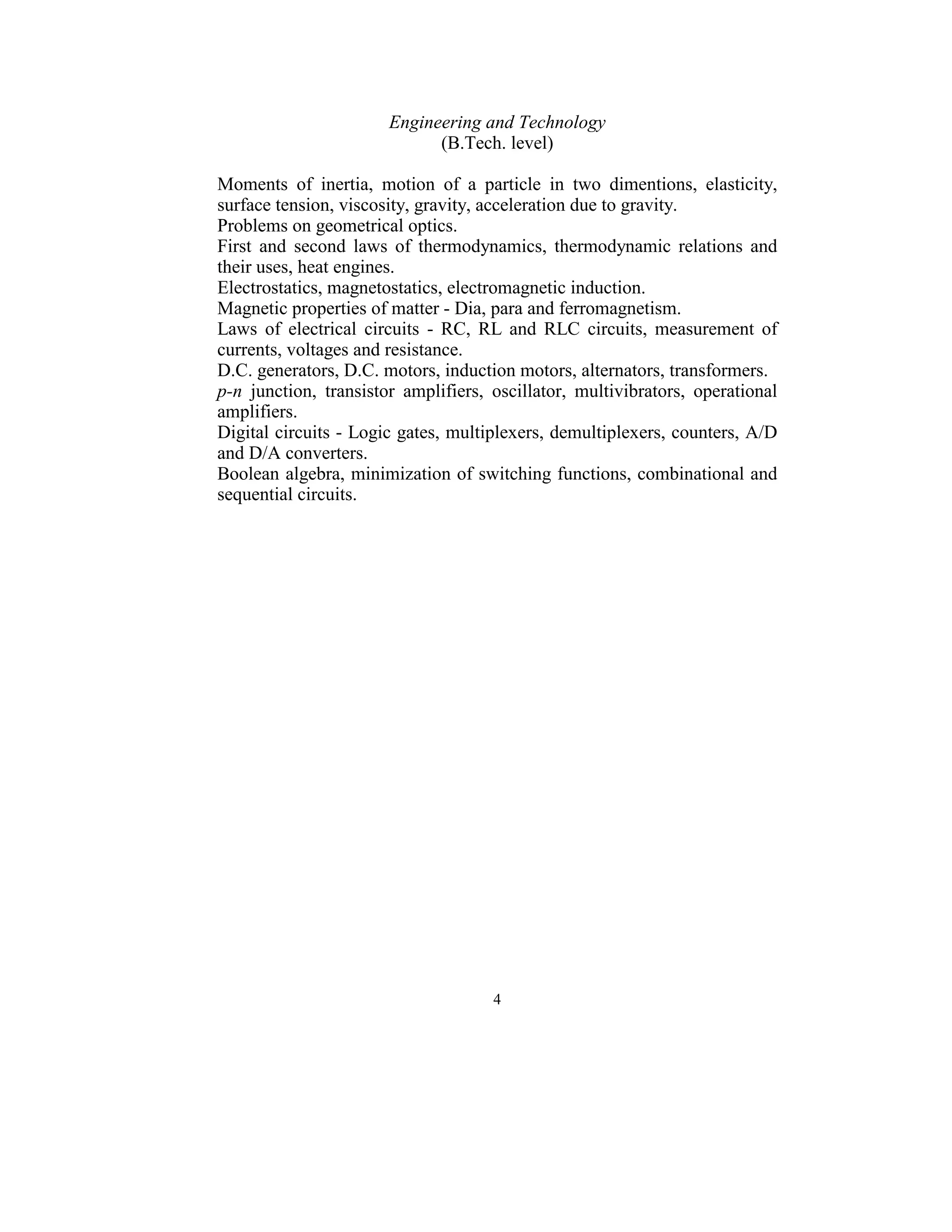 Engineering and Technology 
                               (B.Tech. level) 
 
Moments  of  inertia,  motion  of  a  particle  in  two  dimentions,  elasticity, 
surface tension, viscosity, gravity, acceleration due to gravity. 
Problems on geometrical optics. 
First  and  second  laws  of  thermodynamics,  thermodynamic  relations  and 
their uses, heat engines. 
Electrostatics, magnetostatics, electromagnetic induction. 
Magnetic properties of matter - Dia, para and ferromagnetism.  
Laws  of  electrical  circuits  -  RC,  RL  and  RLC  circuits,  measurement  of 
currents, voltages and resistance. 
D.C. generators, D.C. motors, induction motors, alternators, transformers. 
p-n  junction,  transistor  amplifiers,  oscillator,  multivibrators,  operational 
amplifiers. 
Digital circuits - Logic gates, multiplexers, demultiplexers, counters, A/D 
and D/A converters. 
Boolean algebra, minimization of switching functions, combinational and 
sequential circuits. 
 
 




                                        4 
 