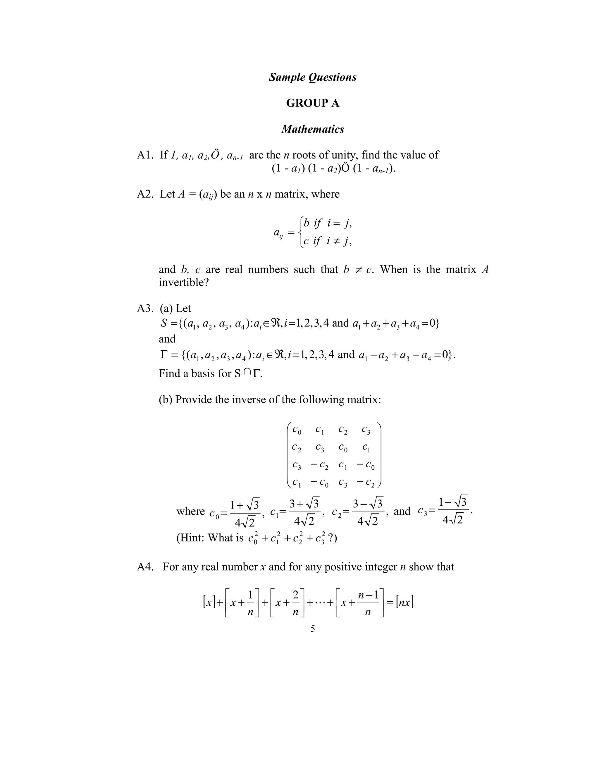 Sample Questions 
                                                  
                                           GROUP A 
                                                  
                                           Mathematics 
 
A1.  If 1, a1, a2,Ö , an-1  are the n roots of unity, find the value of  
                                              (1 - a1) (1 - a2)Ö (1 - an-1). 
 
A2.  Let A = (aij) be an n x n matrix, where 
                          
                                                     b if i = j,
                                               aij =               
                                                     c if i ≠ j ,

      and  b,  c  are  real  numbers  such  that  b  ≠  c.  When  is  the  matrix  A 
      invertible?  
 
A3.  (a) Let  
     S ={( a1 , a2 , a3 , a4 ) : ai ∈ℜ, i =1, 2, 3, 4 and a1 + a2 + a3 + a4 = 0}  
     and 
     Γ = {(a1 , a 2 , a3 , a 4 ) : a i ∈ℜ, i = 1, 2, 3, 4 and a1 − a 2 + a 3 − a 4 = 0}.  
      Find a basis for S           Γ. 
 
      (b) Provide the inverse of the following matrix: 
 
                                                  c0 c1      c2    c3 
                                                                       
                                                  c 2 c3     c0    c1 
                                                                          
                                                   c − c2     c1   − c0 
                                                  3                    
                                                 c − c       c3   − c2 
                                                  1      0             
                           1+ 3      3+ 3            3− 3                1− 3
           where  c 0 =              ,   c1 =,   c2=      ,  and   c 3 =      . 
                       4 2            4 2             4 2                 4 2
           (Hint: What is  c0 + c12 + c 2 + c3 ?) 
                            2           2    2


 
A4.   For any real number x and for any positive integer n show that                                             
       
                                 1       2            n − 1
                       [x] +  x +  +  x +  + L +  x +        = [nx ]  
                                 n       n              n 
                                                     5 
 