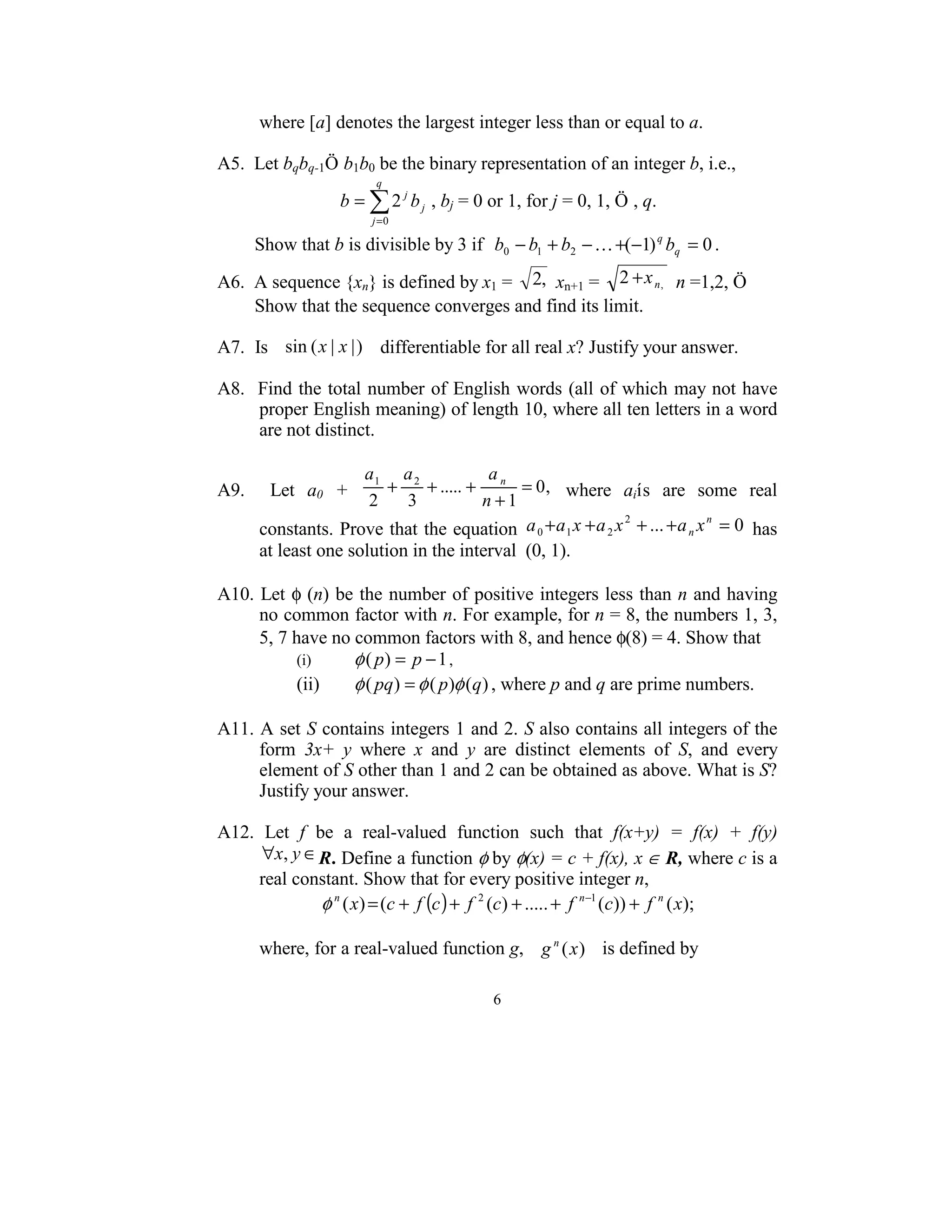 where [a] denotes the largest integer less than or equal to a. 
 
A5.  Let bqbq-1Ö b1b0 be the binary representation of an integer b, i.e.,  
                        q
                  b = ∑ 2 j b j , bj = 0 or 1, for j = 0, 1, Ö , q. 
                       j =0

        Show that b is divisible by 3 if   b0 − b1 + b2 − K +(−1) q bq = 0 . 

A6.  A sequence {xn} is defined by x1 =  2,  xn+1 =  2 + x n,  n =1,2, Ö  
        Show that the sequence converges and find its limit. 
 
A7.  Is   sin ( x | x | ) differentiable for all real x? Justify your answer. 
 
A8.  Find the total number of English words (all of which may not have 
         proper English meaning) of length 10, where all ten letters in a word 
         are not distinct.  
 
                             a1 a 2               a
A9.    Let  a0  +                +     + ..... + n = 0 ,   where  aiís  are  some  real 
                              2     3            n +1
         constants. Prove that the equation  a 0 + a 1 x + a 2 x + ... + a n x = 0  has 
                                                                    2            n


         at least one solution in the interval  (0, 1). 
 
A10. Let φ (n) be the number of positive integers less than n and having 
         no common factor with n. For example, for n = 8, the numbers 1, 3, 
         5, 7 have no common factors with 8, and hence φ(8) = 4. Show that  
                 (i)       φ ( p) = p − 1 , 
                 (ii)      φ ( pq) = φ ( p)φ (q) , where p and q are prime numbers. 
 
A11. A set S contains integers 1 and 2. S also contains all integers of the 
         form  3x+  y  where  x  and  y  are  distinct  elements  of  S,  and  every 
         element of S other than 1 and 2 can be obtained as above. What is S? 
         Justify your answer. 
 
A12.  Let  f  be  a  real-valued  function  such  that  f(x+y)  =  f(x)  +  f(y) 
         ∀x, y ∈ R. Define a function φ by φ(x) = c + f(x), x ∈ R, where c is a               
         real constant. Show that for every positive integer n, 
                       φ ( x) = (c + f (c ) + f (c) + ..... + f (c)) + f ( x);  
                        n                       2              n −1     n

 
         where, for a real-valued function g,  g n (x ) is defined by 

                                         6 
 