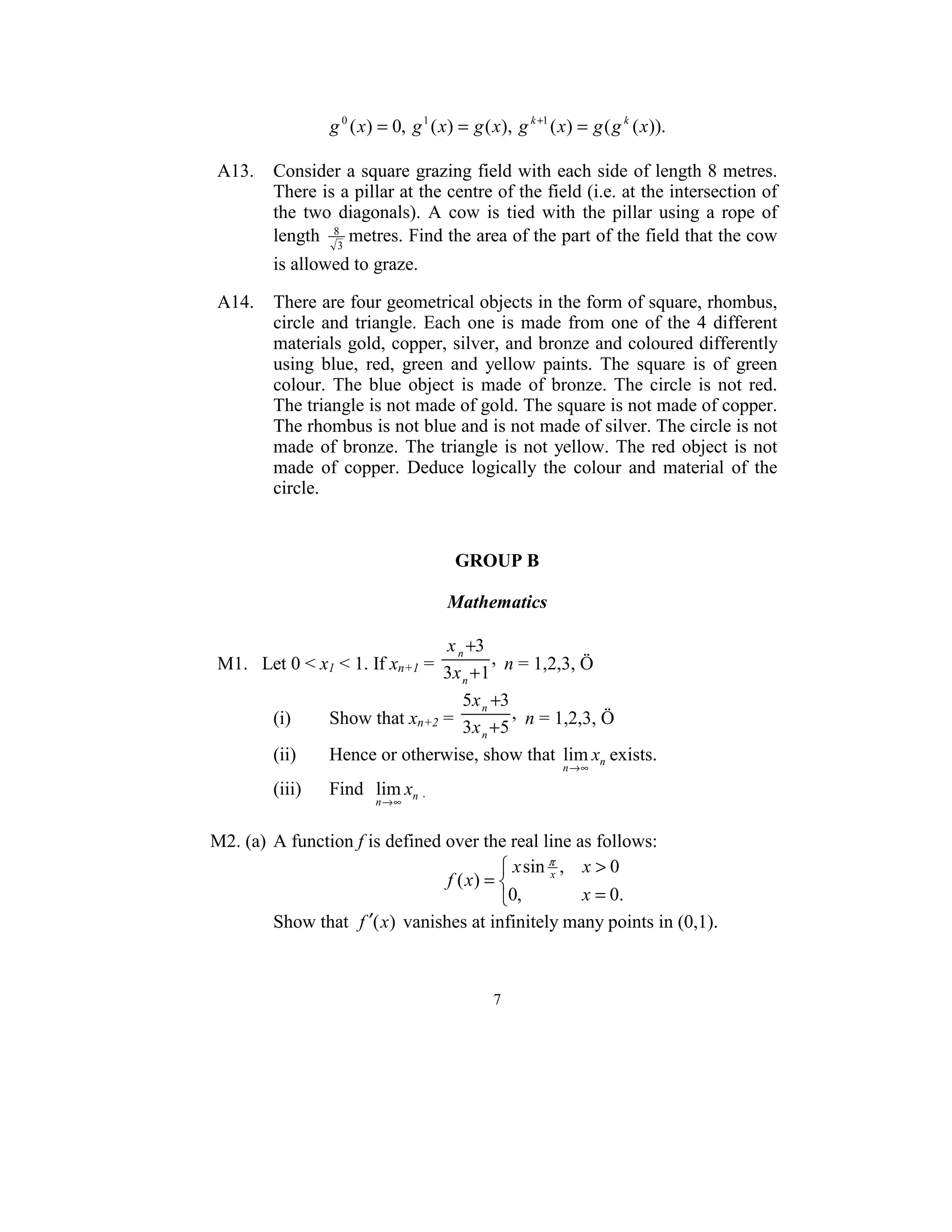 g 0 ( x) = 0, g 1 ( x) = g ( x), g k +1 ( x) = g ( g k ( x)).  
                                              
 A13.  Consider a square grazing field with each side of length 8 metres. 
       There is a pillar at the centre of the field (i.e. at the intersection of 
       the  two  diagonals).  A  cow  is  tied  with  the  pillar  using  a  rope  of 
       length  83 metres. Find the area of the part of the field that the cow 
         is allowed to graze. 
  
 A14.  There are four geometrical objects in the form of square, rhombus, 
       circle  and  triangle.  Each  one  is  made  from  one  of  the  4  different 
       materials gold, copper, silver, and bronze and coloured differently 
       using  blue,  red,  green  and  yellow  paints.  The  square  is  of  green 
       colour.  The  blue  object  is  made  of  bronze.  The  circle  is  not  red. 
       The triangle is not made of gold. The square is not made of copper. 
       The rhombus is not blue and is not made of silver. The circle is not 
       made  of  bronze.  The  triangle  is  not  yellow.  The  red  object  is  not 
       made  of  copper.  Deduce  logically  the  colour  and  material  of  the 
       circle.  
                                                  
                                                  
                                                  
                                       GROUP B 
                                             
                                       Mathematics 
  
                                  x n +3
 M1.   Let 0 < x1 < 1. If xn+1 =  3x + 1 ,  n = 1,2,3, Ö  
                                        n

                                    5x n +3
         (i)      Show that xn+2 =  3x +5 ,  n = 1,2,3, Ö  
                                            n

         (ii)     Hence or otherwise, show that  lim xn exists. 
                                                      n →∞

         (iii)    Find   lim xn .   
                         n →∞
   
M2. (a)  A function f is defined over the real line as follows: 
                                            x sin π , x > 0
                                  f ( x) =        x
                                                               
                                           0,         x = 0.
         Show that  f ′(x)  vanishes at infinitely many points in (0,1). 
     

                                                7 
 