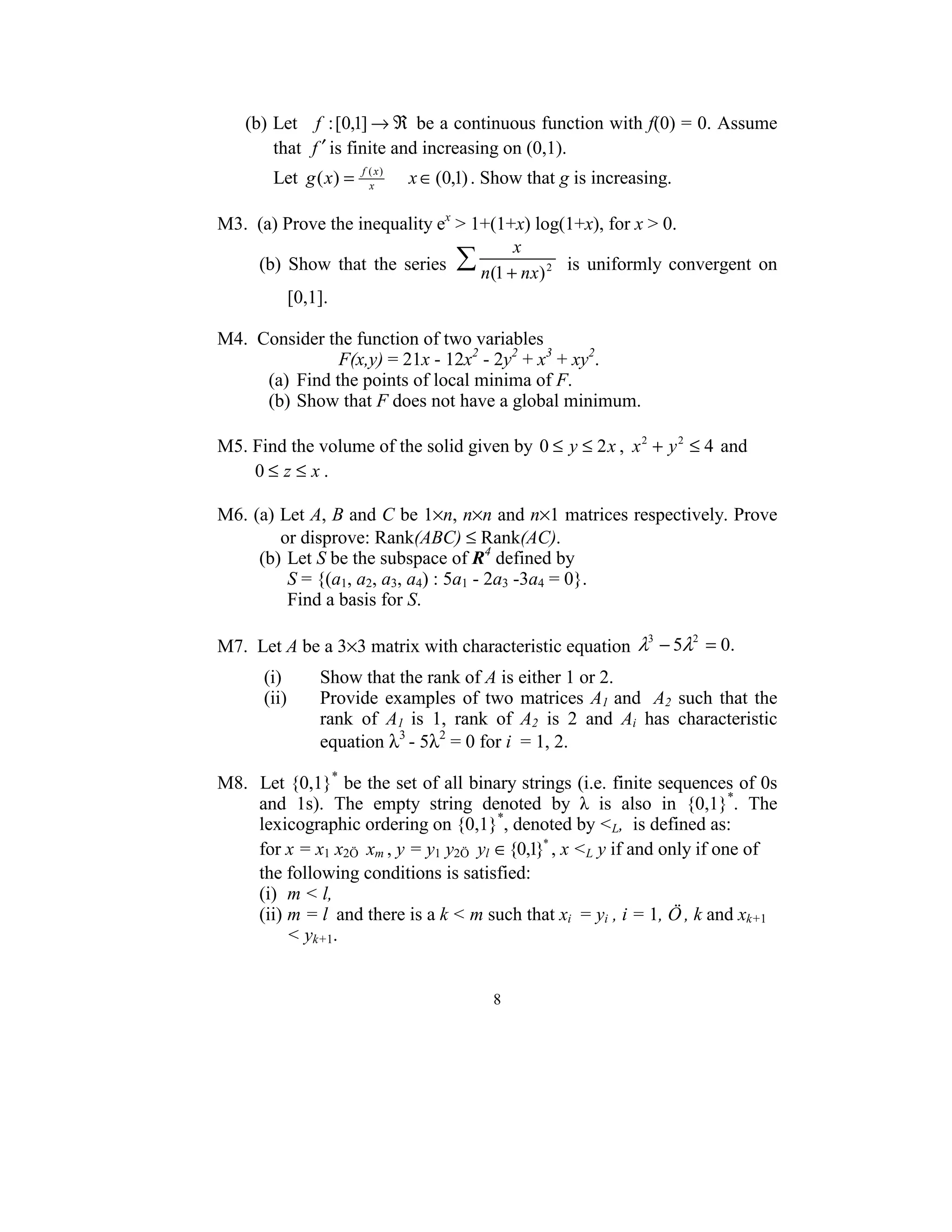          (b) Let   f : [0,1] → ℜ  be a continuous function with f(0) = 0. Assume 
             that  f ′ is finite and increasing on (0,1).  
              Let  g ( x) =    f ( x)
                                 x
                                        x ∈ (0,1) . Show that g is increasing. 
     
    M3.  (a) Prove the inequality ex > 1+(1+x) log(1+x), for x > 0. 
                                                                                        x
                (b)  Show  that  the  series  ∑ n(1 + nx) 2   is  uniformly  convergent  on 
                           [0,1]. 
     
    M4.  Consider the function of two variables 
                              F(x,y) = 21x - 12x2 - 2y2 + x3 + xy2. 
                    (a)  Find the points of local minima of F. 
                    (b) Show that F does not have a global minimum. 
     
    M5. Find the volume of the solid given by  0 ≤ y ≤ 2 x ,  x 2 + y 2 ≤ 4  and  
              0 ≤ z ≤ x . 
     
    M6. (a) Let A, B and C be 1×n, n×n and n×1 matrices respectively. Prove 
                        or disprove: Rank(ABC) ≤ Rank(AC). 
                (b) Let S be the subspace of R4 defined by  
                           S = {(a1, a2, a3, a4) : 5a1 - 2a3 -3a4 = 0}.  
                           Find a basis for S. 
     
    M7.  Let A be a 3×3 matrix with characteristic equation  λ − 5λ = 0.  
                                                                                             3      2

                                                                                       
                  (i)                    Show that the rank of A is either 1 or 2. 
                  (ii)                   Provide  examples  of  two  matrices  A1  and    A2  such  that  the 
                                         rank  of  A1  is  1,  rank  of  A2  is  2  and  Ai  has  characteristic 
                                         equation λ3 - 5λ2 = 0 for i  = 1, 2. 
     
    M8.  Let {0,1}* be the set of all binary strings (i.e. finite sequences of 0s 
                and  1s).  The  empty  string  denoted  by  λ  is  also  in  {0,1}*.  The 
                lexicographic ordering on {0,1}*, denoted by <L,  is defined as: 
                for x = x1 x2Ö  xm , y = y1 y2Ö  yl  ∈ {0,1}* , x <L y if and only if one of 
                the following conditions is satisfied: 
                (i)  m < l, 
                (ii) m = l  and there is a k < m such that xi  = yi , i = 1, Ö , k and xk+1 
                           < yk+1. 


                                                         8 
 