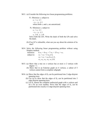  
M13.  (a) Consider the following two linear programming problems: 
 
         P1: Minimize x1 subject to  
            x1 + x2  ≥ 1 
             − x1 − x2  ≥ 1 
             where both x1 and x2 are unrestricted.  
        
               P2: Minimize x1 subject to  
                   x1 + x2  ≥ 1 
                   − x1 − x2  ≥ 1 
                   x1  ≥ 0,  x2  ≥ 0. 
              Solve  both  the  LPs.  Write  the  duals  of both the  LPs and solve 
              the duals. 
 
       (b) If an LP is infeasible, what can you say about the solution of its 
           dual? 
 
M14.  Solve  the  following  linear  programming  problem  without  using 
      Simplex method: 
       minimize           6 w1 + 8 w2 + 7 w3 + 15 w4 + w5  
       subject to         w1 + w3 + 3 w4 ≥ 4, 
                          w2 + w3 + w4 ñ w5 ≥ 3,  
                          w1, w2, w3, w4, w5 ≥ 0.      
 
M15.  (a)  Show  that  a  tree  on  n  vertices  has  at  most  n−2  vertices  with 
            degree > 1. 
      (b)  Show  that  in  an  Eulerian  graph  on  6  vertices,  a  subset  of  5 
            vertices cannot form a complete subgraph. 
 
M16. (a) Show that the edges of K4 can be partitioned into 2 edge-disjoint 
          spanning trees. 
    (b) Use  (a)  to  show  that  the  edges  of  K6  can  be  partitioned  into  3 
          edge-disjoint spanning trees.  
    (c)  Let Kn denote the complete undirected graph with n vertices and 
          let  n  be  an  even  number.  Prove  that  the  edges  of  Kn  can  be 
          partitioned into exactly n/2 edge-disjoint spanning trees. 
 




                                        10
                                          
 