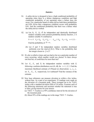 Statistics 
 
S1.  A safety device is designed to have a high conditional probability of 
       operating  when  there  is  a  failure  (dangerous  condition)  and  high 
       conditional  probability  of  not  operating  when  a  failure  does  not 
       occur. For a particular brand of safety device both these probabilities 
       are  0.98.  Given  that  a  dangerous  condition  occurs  with  probability 
       0.01,  find  the  conditional  probability  that  there  was  a  failure  when 
       the safety device worked.   
 
S2.    (a)  Let  X0,  X1,  X2,  Ö   be  independent  and  identically  distributed 
           random variables with common probability density function  f. A 
           random variable N is defined as 
 



                N = n if X1 ≤ X 0 , X 2 ≤ X 0 , , X n−1 ≤ X 0 , X n > X 0 , n = 1, 2, 3,  
                Find the probability of  N = n . 
        
           (b)  Let  X  and  Y  be  independent  random  variables  distributed 
                uniformly  over  the  interval  [0,1].  What  is  the  probability  that 
                the integer closest to  Y is 2? 
                                        X

 
S3.  If a die is rolled m times and you had to bet on a particular number of 
     sixes  occurring,  which  number  would  you  choose?  Is  there  always 
     one best bet, or could there be more than one? 
 
S4.  Let  X 1 , X 2   and  X3  be  independent  random  variables  with  Xi 
     following a uniform distribution over (0, iθ), for   i = 1 , 2, 3 . Find the 
     maximum  likelihood  estimate  of  θ  based  on  observations  x1 , x 2 , x3  
     on  X 1 , X 2 , X 3  respectively. Is it unbiased? Find the variance of the 
     estimate.                                                                                                  
       
S5.  New  laser  altimeters  can  measure  elevation  to  within  a  few  inches, 
     without bias. As a part of an experiment, 25 readings were made on 
     the  elevation  of  a  mountain  peak.  These  averaged  out  to  be  73,631 
     inches with a standard deviation (SD) of 10 inches. Examine each of 
     the  following  statements  and  ascertain  whether  the  statement  is  true 
     or false, giving reasons for your answer.  
     (a)  73631  ±  4 inches is a 95% confidence interval for the elevation of 
          the mountain peak. 
     (b) About 95% of the readings are in the range 73631  ±  4 inches. 

                                                     11
                                                       
 