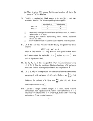 (c)  There  is  about  95%  chance  that  the  next  reading  will  be  in  the 
         range of 73631 ± 4 inches. 
 
S6.  Consider  a  randomized  block  design  with  two  blocks  and  two 
        treatments A and B. The following table gives the yields:  
 
                                              Treatment A       Treatment B 
                      Block 1                          a                          b 
                      Block 2                          c                          d 
 
      (a)         How many orthogonal contrasts are possible with a, b, c and d? 
                  Write down all of them. 
      (b)         Identify  the  contrasts  representing  block  effects,  treatment 
                  effects and error. 
      (c)         Show that their sum of squares equals the total sum of squares. 
 
S7.  Let  X  be  a  discrete  random  variable  having  the  probability  mass 
        function  
                                            p(x) = Λx(1- Λ)1-x, x = 0, 1, 
        where  Λ takes values  ≥ 0.5  only. Find the most powerful test, based 
                                                     1                                2
     on  2  observations,  for testing H0 :  Λ =          against H1 :  Λ =               , with 
                                                     2                                3
     level of significance 0.05. 
 
S8.    Let  X1,  X2,  Ö ,  Xn  be  n  independent  N(θ,1)  random  variables  where   
       −1  ≤  θ  ≤  1.  Find  the  maximum  likelihood  estimate  of  θ  and  show 
       that it has smaller mean square error than the sample mean  X . 
 
S9.  Let  t1, t2, Ö tk be  k independent and unbiased estimators of the same 
                                                                             k
                                                                                t
       parameter  θ  with  variances  σ 12 , σ 2 ,Kσ k2 .  Define  t   as  ∑ i .  Find 
                                                2

                                                                           i =1 k
                                                          k
      E( t )  and  the  variance  of  t .  Show  that    ∑ (t
                                                         i =1
                                                                i   − t ) 2 /{k (k − 1)}   is  an 
                                        
     unbiased estimator of var( t ).
 
S10.  Consider  a  simple  random  sample  of  n  units,  drawn  without 
     replacement from a population of N units. Suppose the value of Y1 is 
     unusually low whereas that of Yn is very high. Consider the following 
     estimator of  Y ,  the population mean. 
                                           12
                                             
 