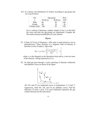 S13.  In  a factory, the  distribution of workers according  to age-group and 
       sex is given below. 
 
                    Sex                       Age-group                      Row 
                     ↓             20-40 yrs.          40-60 yrs.  total 
                   Male            60                         40             100 
                  Female           40                         10               50 
              Column Total  100                       50             150 
 
         Give a scheme of drawing a random sample of size 5 so that both 
         the  sexes  and  both  the  age-groups  are  represented.  Compute  the 
         first-order inclusion probabilities for your scheme. 
 
                                         Physics 
 
P1. A beam of X-rays of frequency v falls upon a metal and gives rise to 
      photoelectrons.  These  electrons  in  a  magnetic  field  of  intensity  H 
      describe a circle of radius γ. Show that  
                                                                 1
                                                                         
                                             
                                         2  1+ e
                                                      2 2
                                                            H 2 2
                      h(v − v 0 ) = m 0 c                       − 1  
                                            m 2 c 4                   
                                           
                                           
                                                       0                
                                                                         
     where v0 is the frequency at the absorption limit and m0 is the rest mass 
     of the electron, e being expressed in e.s.u. 
 
P2.  An  ideal  gas  goes  through  a  cycle  consisting  of  alternate  isothermal 
      and adiabatic curves as shown in the figure. 
 




                                                            
     AB,  CD,  and  EF  are  isothermal  curves  at  temperatures  T1 , T2 and  T3  
     respectively,  while  BC,  DE,  and  FA  are  adiabatic  curves.  Find  the 
     efficiency  of  such  a  cycle,  if  in  each  isothermal  expansion  the  gas 
     volume increases by the same factor.   
 
                                        14
                                          
 