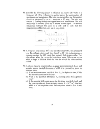 P7. Consider the following circuit in which an a.c. source of V volts at a 
    frequency  of  106/π  cycles/sec  is  applied  across  the  combination  of 
    resistances and inductances. The total rms current flowing through the 
    circuit  as  measured  by  an  a.c.  ammeter  is  10  amp.  Find  the  rms 
    current I1 flowing through  the upper branch of impedances. The self 
    inductance  of  the  two  coils  are  as  shown  in  the  figure.  The  mutual 
    inductance  between  the  coils  is  2  mH  and  is  such  that  the 
    magnetization of the two coils are in opposition. 




                                                                      
 
P8. A relay has a resistance 20 Ω  and an inductance 0.5H. It is energised 
    by a d.c. voltage pulse which rises from 0 to 10 volts instantaneously, 
    remains constant for 0.25 s and then instantly falls to zero value. The 
    relay  closes  when  the  current  in  it  attains  a  value  200mA  and  opens 
    when  it  drops  to  100mA.  Find  the  time  for  which  the  relay  remains 
    closed. 
 
P9. A silicon based p-n junction has an equal concentration of donor and 
    acceptor atoms. Its depletion zone of width d is symmetrical about its 
    junction plane. 
    (a)  What is the maximum electrical field Emax  in depletion zone, if k is 
         the dielectric constant of silicon? 
    (b) What  is  the  potential  difference,  V,  existing  across  the  depletion 
         zone? 
    (c)  If the potential difference across the depletion zone is 0.4 volt and 
         the  concentration  of  donor/acceptor  atoms  3  x  1022  m-3,  find  the 
         width  d  of  the  depletion  zone  and  maximum  electric  field  in  the 
         zone. 
 




                                        16
                                          
 