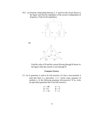 P13. (a) Find the relationship between L, C and R in the circuit shown in 
         the figure such that the impedance of the circuit is independent of 
         frequency. Find out the impedance. 




                                                                      
         
        (b)  




                                                               
 
 
             Find the value of R and the current flowing through R shown in 
             the figure when the current is zero through R′.         
 
                                 Computer Science 
 
C1.  (a)  A  grammar  is  said  to  be  left  recursive  if  it  has  a  non-terminal  A 
          such  that  there  is  a  derivation  A ⇒ + Aα for  some  sequence  of 
          symbols  α.  Is  the  following  grammar  left-recursive?  If  so,  write 
          an equivalent grammar that is not left-recursive. 
 
                               A → Bb            A → a 
                               B →Cc             B → b 
                               C → Aa            C → c 
 




                                          18
                                            
 