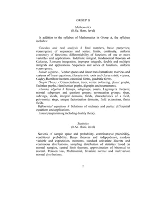 GROUP B 
                                        
                                 Mathematics 
                              (B.Sc. Hons. level) 
 
   In  addition  to  the  syllabus  of  Mathematics  in  Group  A,  the  syllabus 
includes: 
 
   Calculus  and  real  analysis  ñ  Real  numbers,  basic  properties; 
convergence  of  sequences  and  series;  limits,  continuity,  uniform 
continuity  of  functions;  differentiability  of  functions  of  one  or  more 
variables  and  applications.  Indefinite  integral,  fundamental  theorem  of 
Calculus,  Riemann  integration,  improper  integrals,  double  and  multiple 
integrals  and  applications.  Sequences  and  series  of  functions,  uniform 
convergence.  
   Linear algebra -  Vector spaces and linear transformations; matrices and 
systems of linear equations, characteristic roots and characteristic vectors, 
Cayley-Hamilton theorem, canonical forms, quadratic forms. 
   Graph  Theory  -  Connectedness,  trees,  vertex  colouring,  planar  graphs, 
Eulerian graphs, Hamiltonian graphs, digraphs and tournaments. 
   Abstract  algebra  ñ  Groups,  subgroups,  cosets,  Lagrangeís  theorem; 
normal  subgroups  and  quotient  groups;  permutation  groups;  rings, 
subrings,  ideals,  integral  domains,  fields,  characteristics  of  a  field, 
polynomial  rings,  unique  factorization  domains,  field  extensions,  finite 
fields. 
  Differential  equations  ñ  Solutions  of  ordinary  and  partial  differential 
equations and applications.  
   Linear programming including duality theory. 
                                            
                                            
                                      Statistics 
                                (B.Sc. Hons. level) 
 
  Notions  of  sample  space  and  probability,  combinatorial  probability, 
conditional  probability,  Bayes  theorem  and  independence,  random 
variable  and  expectation,  moments,  standard  univariate  discrete  and 
continuous  distributions,  sampling  distribution  of  statistics  based  on 
normal  samples,  central  limit  theorem,  approximation  of  binomial  to 
normal.  Poisson  law,  Multinomial,  bivariate  normal  and  multivariate 
normal distributions.  


                                        2 
 