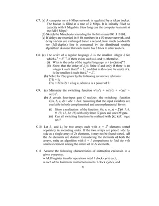C7. (a) A computer on a 6 Mbps network is regulated by a token bucket. 
            The  bucket  is  filled  at  a  rate  of  2  Mbps.  It  is  initially  filled  to 
            capacity with 8 Megabits. How long can the computer transmit at 
            the full 6 Mbps? 
       (b) Sketch the Manchester encoding for the bit stream 0001110101. 
       (c) If delays are recorded in 8-bit numbers in a 50-router network, and 
           delay vectors are exchanged twice a second, how much bandwidth 
           per  (full-duplex)  line  is  consumed  by  the  distributed  routing 
           algorithm? Assume that each router has 3 lines to other routers. 
 
C8.  (a)  The  order  of  a  regular  language  L  is  the  smallest  integer  k  for 
            which Lk = Lk+1, if there exists such a k, and ∞ otherwise. 
            (i)  What is the order of the regular language  a + (aa)(aaa)*? 
            (ii)  Show  that  the  order  of  L  is  finite  if  and  only  if  there  is  an 
                  integer k such that Lk = L*, and that in this case the order of L 
                  is the smallest k such that Lk = L*. 
         (b) Solve for T(n) given by the following recurrence relations: 
              T(1) = 1; 
              T(n) = 2T(n/2) + n log n, where n is a power of 2. 
    
C9.    (a)  Minimize  the  switching  function  w′xy′z  +  wx′y′z  +  w′xyz′  + 
              wx′yz′. 
         (b)  A  certain  four-input  gate  G  realizes    the  switching    function  
              G(a, b, c, d) = abc + bcd. Assuming that the input variables are 
              available in both complemented and uncomplemented  forms: 
 


            (i)  Show a realization  of the function  f(u, v, w, x) = Σ (0, 1, 6, 
                  9, 10, 11, 14, 15) with only three G gates and one OR gate. 
            (ii)  Can all switching functions be realized with {G, OR} logic 
                  set ? 
 
C10.  Let  L1  and  L2  be  two  arrays  each  with  n  =  2k  elements  sorted 
     separately  in  ascending  order.  If  the  two  arrays  are  placed  side  by 
     side as a single array of 2n elements, it may not be found sorted. All 
     the  2n  elements  are  distinct.  Considering  the  elements  of  both  the 
     arrays,  write  an  algorithm  with  k  +  1  comparisons  to  find  the  n-th 
     smallest element among the entire set of 2n elements. 
 
C11.  Assume  the  following  characteristics  of  instruction  execution  in  a 
     given computer: 
     • ALU/register transfer operations need 1 clock cycle each, 
     • each of the load/store instructions needs 3 clock cycles, and 
                                            21
                                              
 