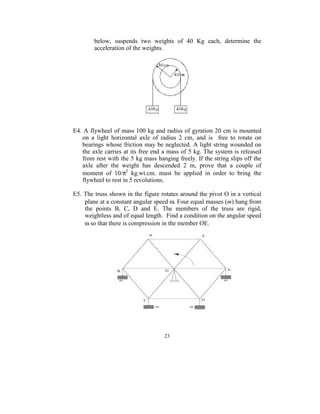 below,  suspends  two  weights  of  40  Kg  each,  determine  the 
          acceleration of the weights. 
      




                                                     
 
 
E4. A flywheel of mass 100 kg and radius of gyration 20 cm is mounted 
   on  a  light  horizontal  axle  of  radius  2  cm,  and  is    free  to  rotate  on 
   bearings whose  friction may be neglected.  A light string wounded on 
   the axle carries at its free end a mass of 5 kg. The system is released 
   from rest with the 5 kg mass hanging freely. If the string slips off the 
   axle  after  the  weight  has  descended  2  m,  prove  that  a  couple  of 
   moment  of  10/π2  kg.wt.cm.  must  be  applied  in  order  to  bring  the 
   flywheel to rest in 5 revolutions. 
 
E5. The truss shown in the figure rotates around the pivot O in a vertical 
    plane at a constant angular speed ω. Four equal masses (m) hang from 
    the  points  B,  C,  D  and  E.  The  members  of  the  truss  are  rigid, 
    weightless and of equal length.  Find a condition on the angular speed 
    ω so that there is compression in the member OE.        
 




                                                                         
 


                                         23
                                           
 