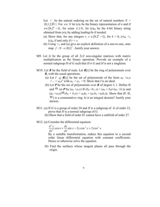 Let    <    be  the  natural  ordering  on  the  set  of  natural  numbers  N  = 
      {0,1,2,Ö }. For  n ∈ N let (n)b be the binary representation of n and if  
      n ∈ [0,2 k − 1] ,  for  some  k ≥ 0 ,  let  (n)bk  be  the  k-bit  binary  string 
      obtained from (n)b by adding leading 0s if needed. 
      (a)  Show  that,  for  any  integers  r,  s  ∈ [0,2k − 1] ,  for  k  >  0,  (r)bk  <L 
           (s)bk if and only if r < s. 
      (b) Using <L and (a) give an explicit definition of a one-to-one, onto 
           map  f : N → {0,1}* . Justify your answer. 
 
M9.  Let  G  be  the  group  of  all  2×2  non-singular  matrices  with  matrix 
         multiplication  as  the  binary  operation.  Provide  an  example  of  a 
         normal subgroup H of G such that H ≠ G and H is not a singleton. 
 
M10. Let R be the field of reals. Let R[x] be the ring of polynomials over 
           R, with the usual operations.  
           (a)  Let  I    ⊆  R[x]  be  the  set  of  polynomials  of  the  form  a0  +a1x 
                +....+ anxn with a0  = a1  = 0. Show that I is an ideal. 
           (b) Let P be the set of polynomials over R of degree ≤ 1. Define ⊕ 
               and  Θ  on P by (a0 +a1x) ⊕ (b0 +b1 x) = (a0 + b0)+(a1 +b1)x and 
               (a0 +a1x) Θ (b0 + b1x) = a0b0 + (a1b0 +a0b1)x. Show that (P, ⊕, 
                Θ ) is a commutative ring. Is it an integral domain? Justify your 
               answer. 
 
M11. (a) If G is a group of order 24 and H is a subgroup of  G of order 12, 
              prove that H is a normal subgroup of G. 
           (b) Show that a field of order 81 cannot have a subfield of order 27. 
 
M12. (a) Consider the differential equation: 
               d2y            dy
                  2
                     cos x +     sin x − 2 y cos 3 x = 2 cos5 x.  
               dx             dx
              By  a  suitable  transformation,  reduce  this  equation  to  a  second 
              order  linear  differential  equation  with  constant  coefficients. 
              Hence or otherwise solve the equation.  
 
       (b)  Find  the  surfaces  whose  tangent  planes  all  pass  through  the 
           origin.                                                            




                                            9 
 