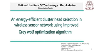 An energy-efficient cluster head selection in
wireless sensor network using Improved
Grey wolf optimization algorithm
Project Supervisor Name : Dr. Ritu Garg
Submitted By : Nikhil kumar
Roll No : 32013114
Semester : 3rd
MTech, Computer Engineering
National Institute Of Technology , Kurukshetra
Dissertation Topic
1
 