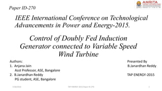 Control of Doubly Fed Induction
Generator connected to Variable Speed
Wind Turbine
IEEE International Conference on Technological
Advancements in Power and Energy-2015.
7/26/2016 TAP ENERGY-2015,Paper ID-270 1
Paper ID-270
Authors: Presented By
1. Anjana Jain B.Janardhan Reddy
Asst Professor, ASE, Bangalore
2. B.Janardhan Reddy TAP ENERGY-2015
PG student, ASE, Bangalore
 