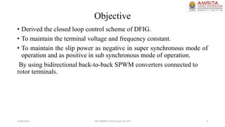 Objective
• Derived the closed loop control scheme of DFIG.
• To maintain the terminal voltage and frequency constant.
• To maintain the slip power as negative in super synchronous mode of
operation and as positive in sub synchronous mode of operation.
By using bidirectional back-to-back SPWM converters connected to
rotor terminals.
7/26/2016 TAP ENERGY-2015,Paper ID-270 3
 