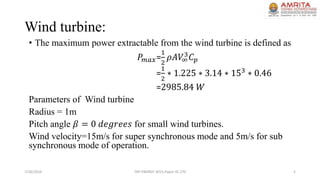 Wind turbine:
• The maximum power extractable from the wind turbine is defined as
𝑃𝑚𝑎𝑥=
1
2
𝜌𝐴𝑉∞
3 𝐶 𝑝
=
1
2
∗ 1.225 ∗ 3.14 ∗ 153
∗ 0.46
=2985.84 𝑊
Parameters of Wind turbine
Radius = 1m
Pitch angle 𝛽 = 0 𝑑𝑒𝑔𝑟𝑒𝑒𝑠 for small wind turbines.
Wind velocity=15m/s for super synchronous mode and 5m/s for sub
synchronous mode of operation.
7/26/2016 TAP ENERGY-2015,Paper ID-270 5
 