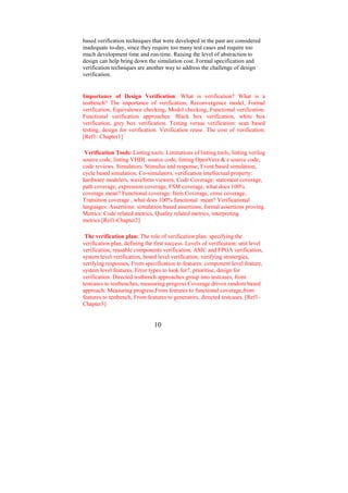 based verification techniques that were developed in the past are considered
inadequate to-day, since they require too many test cases and require too
much development time and run-time. Raising the level of abstraction to
design can help bring down the simulation cost. Formal specification and
verification techniques are another way to address the challenge of design
verification.


Importance of Design Verification: What is verification? What is a
testbench? The importance of verification, Reconvergence model, Formal
verification, Equivalence checking, Model checking, Functional verification.
Functional verification approaches: Black box verification, white box
verification, grey box verification. Testing versus verification: scan based
testing, design for verification. Verification reuse. The cost of verification.
[Ref1- Chapter1]

 Verification Tools: Linting tools: Limitations of linting tools, linting verilog
source code, linting VHDL source code, linting OpenVera & e source code,
code reviews. Simulators: Stimulus and response, Event based simulation,
cycle based simulation, Co-simulators, verification intellectual property:
hardware modelers, waveform viewers, Code Coverage: statement coverage,
path coverage, expression coverage, FSM coverage, what does 100%
coverage mean? Functional coverage: Item Coverage, cross coverage,
Transition coverage , what does 100% functional mean? Verificational
languages: Assertions: simulation based assertions, formal assertions proving.
Metrics: Code related metrics, Quality related metrics, interpreting
metrics.[Ref1-Chapter2]

 The verification plan: The role of verification plan: specifying the
verification plan, defining the first success. Levels of verification: unit level
verification, reusable components verification, ASIC and FPGA verification,
system level verification, board level verification, verifying stratergies,
verifying responses, From specification to features: component level feature,
system level features, Error types to look for?, prioritise, design for
verification. Directed testbench approaches group into testcases, from
testcases to testbenches, measuring progress.Coverage driven random based
approach: Measuring progress,From features to functional coverage,from
features to testbench, From features to generators, directed testcases. [Ref1-
Chapter3]


                                10
 
