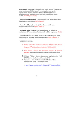 Static Timing Verification. Concept of static timing analysis. Cross talk and
noise. Limitations of STA. slew of a waveform,Skew between the
signals,Timing arcs and unateness, Min and Max timing paths,clock
domains,operating conditions,critical path analysis,false paths,Timing
models. [Ref2 Chapter 1, 2,3,8]

 Physical Design Verification. Layout rule checks and electrical rule checks.
Parasitic extraction. Antenna[Ref4 Chapter 8]

 Crosstalk and Noise: Cross talk glitch analysis, crosstalk delay
analysis,timing verification [Ref4 Chapter 8]

 IP-Reuse in modern-day SoC. SoC Integration and the problem of
verification of IP-based designs. Verification IP and their importance. (Ref.5)

Formal Verification: SAT BDDs, Symbolic Model Checking with BDDs,
Model Checking using SAT, Equivalence Checking. [Ref3 Chapter 1, 2]

REFERENCE BOOKS:

     1. Writing testbenches: functional verification of HDL models. Janick
                    nd
        Bergeron, 2 edition ,Kluwer Academic Publishers,2003

     2. Static Timing Analysis for Nanometer Designs: A practical
        approach Jayaram Bhasker,Rakesh Chadha, Springer publications

     3. S.Minato “ Binary decision diagram and applications for VLSI
        CAD”, Kulwer Academic pub November 1996
     4. “System on a Chip Verification” Prakash Rashinkar, Peter
         Paterson,Leena Singh, Kulwer Publications.

         5. http://www.cse.psu.edu/~vijay/verify/instuctors.html




                               11
 