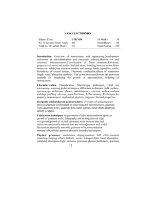 NANOELECTRONICS

 Subject Code                   : 12EC054                IA Marks        : 50
 No. of Lecture Hours /week     : 04                     Exam Hours      : 03
 Total no. of Lecture Hours     : 52                     Exam Marks      : 100



Introduction: Overview of nanoscience and engineering,Development
milestones in microfabrication and electronic industry,Moores law and
continued miniaturization,Classification of Nano structures,Electronic
properties of atoms and solids: Isolated atom, Bonding between atoms,Giant
molecular solids,Free electron models and energy bands,crystalline solids,
Periodicity of crystal lattices, Electronic conduction,effects of nanometer
length scale,Fabrication methods: Top down processes,Bottom up processes
methods for templating the growth of nanomaterials, ordering of
nanosystems.
Characterization: Classification, Microscopic techniques, Field ion
microscopy, scanning probe techniques, diffraction techniques: bulk ,surface,
spectroscopy techniques: photon, radiofrequency, electron, surface analysis
and dept profiling: electron, mass, Ion beam, Reflectrometry, Techniques for
property measurement: mechanical, electron, magnetic, thermal properties.
Inorganic semiconductor nanostructures: overview of semiconductor
physics,Quantum confinement in semiconductor nanostructures: quantum
wells ,quantum wires, quantum dots, super-lattices, band offsets,electronic
density of states.
Fabrication techniques: requirements of ideal semiconductor,epitaxial
growth of quantum wells, lithography and etching,cleaved edge
overgrowth,growth of vicinal substrates,strain induced dots and
wires,electrostatically induced dots and wires,Quantum well width
fluctuations,thermally annealed quantum wells,semiconductor
nanocrystals,collidal quantum dots,self-assembly techniques.
Physical processes: modulation doping,quantum hall effect,resonant
tunneling,charging effects,ballistic carrier transport,Inter band absorption,
intraband absorption,Light emission processes,phonon bottleneck, quantum
                              13
 