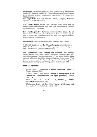 Introduction: Full Custom with ASIC, Semi custom ASICS, Standard Cell
based ASIC, Gate array based ASIC, Channeled gate array, Channel less gate
array, structured get array, Programmable logic device, FPGA design flow,
ASIC cell libraries
Data Logic Cells: Data Path Elements, Adders, Multiplier, Arithmetic
Operator, I/O cell, Cell Compilers

ASIC Library Design: Logical effort: practicing delay, logical area and
logical efficiency logical paths, multi stage cells, optimum delay, optimum
no. of stages, library cell design.

Low-Level Design Entry: Schematic Entry: Hierarchical design. The cell
library, Names, Schematic, Icons & Symbols, Nets, schematic entry for
ASIC’S, connections, vectored instances and buses, Edit in place attributes,
Netlist, screener, Back annotation

Programmable ASIC: programmable ASIC logic cell, ASIC I/O cell

A Brief Introduction to Low Level Design Language: an introduction to
EDIF, PLA Tools, an introduction to CFI designs representation. Half gate
ASIC. Introduction to Synthesis and Simulation;

ASIC Construction Floor Planning and Placement And Routing:
Physical Design, CAD Tools, System Partitioning, Estimating ASIC size,
partitioning methods. Floor planning tools, I/O and power planning, clock
planning, placement algorithms, iterative placement improvement, Time
driven placement methods. Physical Design flow global Routing, Local
Routing, Detail Routing, Special Routing, Circuit Extraction and DRC.

EFERENCE BOOKS:

    1.M.J.S .Smith, - “Application - Specific Integrated Circuits” –
    Pearson Education, 2003.
    2. Jose E.France, Yannis Tsividis, “Design of Analog-Digital VLSI
    Circuits for Telecommunication and signal processing”, Prentice
    Hall, 1994.
    3.Malcolm R.Haskard; Lan. C. May, “Analog VLSI Design - NMOS
    and CMOS”, Prentice Hall, 1998.
    4.Mohammed Ismail and Terri Fiez, “Analog VLSI Signal and
    Information Processing”, McGraw Hill, 1994.

                             15
 