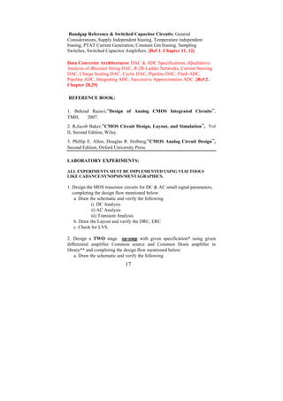 Bandgap Reference & Switched Capacitor Circuits: General
Considerations, Supply Independent biasing, Temperature independent
biasing, PTAT Current Generation, Constant Gm biasing. Sampling
Switches, Switched Capacitor Amplifiers. [Ref 1. Chapter 11, 12]

Data Converter Architectures: DAC & ADC Specifications, (Qualitative
Analysis of )Resistor String DAC, R-2R Ladder Networks, Current Steering
DAC, Charge Scaling DAC, Cyclic DAC, Pipeline DAC, Flash ADC,
Pipeline ADC, Integrating ADC, Successive Approximation ADC. [Ref 2.
Chapter 28,29]

REFERENCE BOOK:

1. Behzad Razavi,“Design of Analog CMOS Integrated Circuits”,
TMH,    2007.
2. R.Jacob Baker,“CMOS Circuit Design, Layout, and Simulation”, Vol
II, Second Edition, Wiley.
3. Phillip E. Allen, Douglas R. Holberg,“CMOS Analog Circuit Design”,
Second Edition, Oxford University Press.

LABORATORY EXPERIMENTS:

ALL EXPERIMENTS MUST BE IMPLEMENTED USING VLSI TOOLS
LIKE CADANCE/SYNOPSIS/MENTAGRAPHICS.

1. Design the MOS transistor circuits for DC & AC small signal parameters,
   completing the design flow mentioned below:
    a. Draw the schematic and verify the following
             i) DC Analysis
             ii) AC Analysis
             iii) Transient Analysis
    b. Draw the Layout and verify the DRC, ERC
    c. Check for LVS.

2. Design a TWO stage op-amp with given specification* using given
differential amplifier Common source and Common Drain amplifier in
library** and completing the design flow mentioned below:
    a. Draw the schematic and verify the following
                             17
 