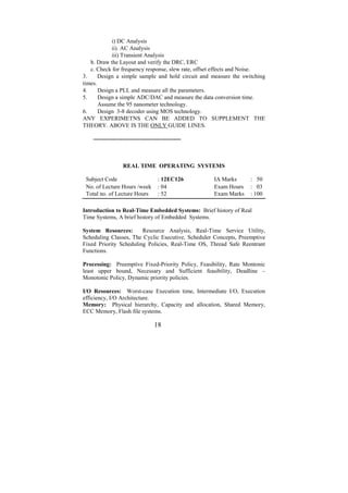 i) DC Analysis
            ii). AC Analysis
            iii) Transient Analysis
   b. Draw the Layout and verify the DRC, ERC
   c. Check for frequency response, slew rate, offset effects and Noise.
3.     Design a simple sample and hold circuit and measure the switching
times.
4.     Design a PLL and measure all the parameters.
5.     Design a simple ADC/DAC and measure the data conversion time.
       Assume the 95 nanometer technology.
6.     Design 3-8 decoder using MOS technology.
ANY EXPERIMETNS CAN BE ADDED TO SUPPLEMENT THE
THEORY. ABOVE IS THE ONLY GUIDE LINES.

    ---------------------------------------------



                   REAL TIME OPERATING SYSTEMS

 Subject Code                        : 12EC126      IA Marks      : 50
 No. of Lecture Hours /week          : 04           Exam Hours    : 03
 Total no. of Lecture Hours          : 52           Exam Marks    : 100

Introduction to Real-Time Embedded Systems: Brief history of Real
Time Systems, A brief history of Embedded Systems.

System Resources:       Resource Analysis, Real-Time Service Utility,
Scheduling Classes, The Cyclic Esecutive, Scheduler Concepts, Preemptive
Fixed Priority Scheduling Policies, Real-Time OS, Thread Safe Reentrant
Functions.

Processing: Preemptive Fixed-Priority Policy, Feasibility, Rate Montonic
least upper bound, Necessary and Sufficient feasibility, Deadline –
Monotonic Policy, Dynamic priority policies.

I/O Resources: Worst-case Execution time, Intermediate I/O, Execution
efficiency, I/O Architecture.
Memory: Physical hierarchy, Capacity and allocation, Shared Memory,
ECC Memory, Flash file systems.

                                   18
 