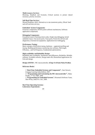 Multi-resource Services:
Blocking, Deadlock and livestock, Critical sections to protect shared
resources, priority inversion.

Soft Real-Time Services:
Missed Deadlines, QoS, Alternatives to rate monotonic policy, Mixed hard
and soft real-time services.

Embedded System Components:
Firmware components, RTOS system software mechanisms, Software
application components.

Debugging Components:
Execptions assert, Checking return codes, Single-step debugging, kernel
scheduler traces, Test access ports, Trace ports, Power-On self test and
diagnostics, External test equipment, Application-level debugging.

Performance Tuning:
Basic concepts of drill-down tuning, hardware – supported profiling and
tracing, Building performance monitoring into software, Path length,
Efficiency, and Call frequency, Fundamental optimizations.

High availability and Reliability Design:
Reliability and Availability, Similarities and differences, Reliability, Reliable
software, Available software, Design trade offs, Hierarchical applications for
Fail-safe design.

Design of RTOS – PIC microcontroller. (Chap 13 of book Myke Predko)

Reference Books:

    1.“Real-Time Embedded Systems and Components” , Sam Siewert,
    Cengage Learning India Edition, 2007.
    2.“ Programming and Customizing the PIC microcontroller” , Myke
    Predko, 3rd Ed, TMH, 2008.
    3.“Programming for Embedded Systems”, Dreamtech Software Team,
    Jhon Wiley, India Pvt. Ltd., 2008.


Real Time Operating Systems:
Laboratory Experiments -
                               19
 