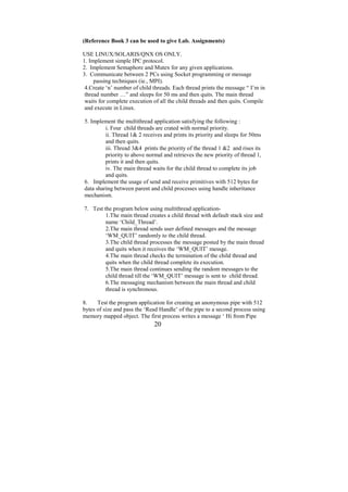 (Reference Book 3 can be used to give Lab. Assignments)

USE LINUX/SOLARIS/QNX OS ONLY.
1. Implement simple IPC protocol.
2. Implement Semaphore and Mutex for any given applications.
3. Communicate between 2 PCs using Socket programming or message
     passing techniques (ie., MPI).
 4.Create ‘n’ number of child threads. Each thread prints the message “ I’m in
 thread number …” and sleeps for 50 ms and then quits. The main thread
 waits for complete execution of all the child threads and then quits. Compile
 and execute in Linux.

5. Implement the multithread application satisfying the following :
         i. Four child threads are crated with normal priority.
         ii. Thread 1& 2 receives and prints its priority and sleeps for 50ms
         and then quits.
         iii. Thread 3&4 prints the priority of the thread 1 &2 and rises its
         priority to above normal and retrieves the new priority of thread 1,
         prints it and then quits.
         iv. The main thread waits for the child thread to complete its job
         and quits.
6. Implement the usage of send and receive primitives with 512 bytes for
data sharing between parent and child processes using handle inheritance
mechanism.

7. Test the program below using multithread application-
         1.The main thread creates a child thread with default stack size and
         name ‘Child_Thread’.
         2.The main thread sends user defined messages and the message
         ‘WM_QUIT’ randomly to the child thread.
         3.The child thread processes the message posted by the main thread
         and quits when it receives the ‘WM_QUIT’ messge.
         4.The main thread checks the termination of the child thread and
         quits when the child thread complete its execution.
         5.The main thread continues sending the random messages to the
         child thread till the ‘WM_QUIT’ message is sent to child thread.
         6.The messaging mechanism between the main thread and child
         thread is synchronous.

8.    Test the program application for creating an anonymous pipe with 512
bytes of size and pass the ‘Read Handle’ of the pipe to a second process using
memory mapped object. The first process writes a message ‘ Hi from Pipe
                              20
 