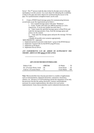 Server’. The 2nd process reads the data written by the pipe server to the pipe
and displays it on the console. Use event object for indicating the availability
of data on the pipe and mutex objects for synchronizing the access in the
pipe. For synchronization semaphore/mutex can be used.

9.     Create a POSIX based message queue for communicating between
several tasks as per the requirements given below:-
          i. Use a named message queue with name ‘MyQueue’.
          ii. Create N tasks with stack size 4000 & priorities (n-1) & n
          respectively. N can be any number but more than 4.
          iii. Tasks creates the specified message queue as Read Write and
          reads the message present, if any, from the message queue and
          prints it on the console.
          iv. Tasks open the message queue and posts the message ‘Hi from
          Task(n-1)’.
          v.Handle all possible error scenarios appropriately.
 MINI PROJECTS: (optional)
 1. Implement protocol converter (refer book 3 given in the RTOS theory)
 2. Implement System Calls for the RTOS using RTLinux.
 3. Implement an IP phone.
 4. Implement Device Driver.

ANY EXPERIMETNS CAN BE ADDED TO SUPPLEMENT THE
THEORY. ABOVE IS THE ONLY GUIDE LINES.

    -------------------------------------------------------


            ADVANCED MICROCONTROLLERS

 Subject Code                        : 12EC116                IA Marks     : 50
 No. of Lecture Hours /week          : 04                     Exam Hours   : 03
 Total no. of Lecture Hours          : 52                     Exam Marks   : 100



Note: Microcontrollers have become prevalent in a number of applications
such as instrumentation, industrial electronics, automotive electronics,
robotics, etc. Advances in VLSI technology permit the integration of not only
the processor but also the analog electronics, memory and peripherals
necessary for system implementation; this allows low-cost system
implementation. Some microcontrollers used in industrial electronics also
                                   21
 