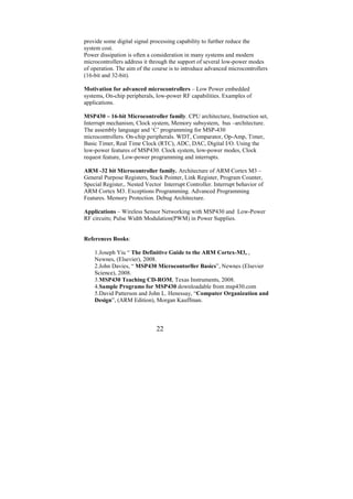 provide some digital signal processing capability to further reduce the
system cost.
Power dissipation is often a consideration in many systems and modern
microcontrollers address it through the support of several low-power modes
of operation. The aim of the course is to introduce advanced microcontrollers
(16-bit and 32-bit).

Motivation for advanced microcontrollers – Low Power embedded
systems, On-chip peripherals, low-power RF capabilities. Examples of
applications.

MSP430 – 16-bit Microcontroller family. CPU architecture, Instruction set,
Interrupt mechanism, Clock system, Memory subsystem, bus –architecture.
The assembly language and ‘C’ programming for MSP-430
microcontrollers. On-chip peripherals. WDT, Comparator, Op-Amp, Timer,
Basic Timer, Real Time Clock (RTC), ADC, DAC, Digital I/O. Using the
low-power features of MSP430. Clock system, low-power modes, Clock
request feature, Low-power programming and interrupts.

ARM -32 bit Microcontroller family. Architecture of ARM Cortex M3 –
General Purpose Registers, Stack Pointer, Link Register, Program Counter,
Special Register,. Nested Vector Interrupt Controller. Interrupt behavior of
ARM Cortex M3. Exceptions Programming. Advanced Programming
Features. Memory Protection. Debug Architecture.

Applications – Wireless Sensor Networking with MSP430 and Low-Power
RF circuits; Pulse Width Modulation(PWM) in Power Supplies.


References Books:

    1.Joseph Yiu “ The Definitive Guide to the ARM Cortex-M3, ,
    Newnes, (Elsevier), 2008.
    2.John Davies, “ MSP430 Microcontorller Basics”, Newnes (Elsevier
    Science), 2008.
    3.MSP430 Teaching CD-ROM, Texas Instruments, 2008.
    4.Sample Programs for MSP430 downloadable from msp430.com
    5.David Patterson and John L. Henessay, “Computer Organization and
    Design”, (ARM Edition), Morgan Kauffman.



                              22
 