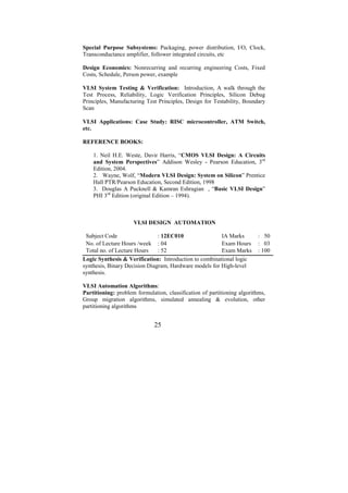 Special Purpose Subsystems: Packaging, power distribution, I/O, Clock,
Transconductance amplifier, follower integrated circuits, etc

Design Economics: Nonrecurring and recurring engineering Costs, Fixed
Costs, Schedule, Person power, example

VLSI System Testing & Verification: Introduction, A walk through the
Test Process, Reliability, Logic Verification Principles, Silicon Debug
Principles, Manufacturing Test Principles, Design for Testability, Boundary
Scan

VLSI Applications: Case Study: RISC microcontroller, ATM Switch,
etc.

REFERENCE BOOKS:

    1. Neil H.E. Weste, Davir Harris, “CMOS VLSI Design: A Circuits
    and System Perspectives” Addison Wesley - Pearson Education, 3rd
    Edition, 2004.
    2. Wayne, Wolf, “Modern VLSI Design: System on Silicon” Prentice
    Hall PTR/Pearson Education, Second Edition, 1998
    3. Douglas A Pucknell & Kamran Eshragian , “Basic VLSI Design”
    PHI 3rd Edition (original Edition – 1994).



                     VLSI DESIGN AUTOMATION

 Subject Code                  : 12EC010                IA Marks          : 50
 No. of Lecture Hours /week : 04                        Exam Hours        : 03
 Total no. of Lecture Hours    : 52                     Exam Marks        : 100
Logic Synthesis & Verification: Introduction to combinational logic
synthesis, Binary Decision Diagram, Hardware models for High-level
synthesis.

VLSI Automation Algorithms:
Partitioning: problem formulation, classification of partitioning algorithms,
Group migration algorithms, simulated annealing & evolution, other
partitioning algorithms


                              25
 