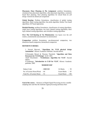 Placement, Floor Planning & Pin Assignment: problem formulation,
simulation base placement algorithms, other placement algorithms, constraint
based floor planning, floor planning algorithms for mixed block & cell
design. General & channel pin assignment

Global Routing: Problem formulation, classification of global routing
algorithms, Maze routing algorithm, line probe algorithm, Steiner Tree based
algorithms, ILP based approaches

Detailed Routing: problem formulation, classification of routing algorithms,
single layer routing algorithms, two layer channel routing algorithms, three
layer channel routing algorithms, and switchbox routing algorithms

Over The Cell Routing & Via Minimization: two layers over the cell
routers, constrained & unconstrained via minimization

Compaction: problem formulation, one-dimensional compaction, two
dimension based compaction, hierarchical compaction

REFERENCE BOOKS:

    1. Naveed Shervani, “Algorithms for VLSI physical design
    Automation”, Kluwer Academic Publisher, Second edition.
    2.Christophn Meinel & Thorsten Theobold, “Algorithm and Data
    Structures for VLSI Design”, KAP, 2002.
    3.Rolf Drechsheler : “Evolutionary Algorithm for VLSI”, Second
    edition
    4.Trimburger, “Introduction to CAD for VLSI”, Kluwer Academic
    publisher, 2002
                           MODERN DSP

 Subject Code                  : 12EC123               IA Marks       : 50
 No. of Lecture Hours/Week     : 04                    Exam Marks     : 03
 Total No. of Lecture Hours    : 52                    Exam Hours     : 100




Goal of the course – Advances in Digital Signal Processing involve variable
sampling rates and thus the multirate signal processing and hence their

                              26
 